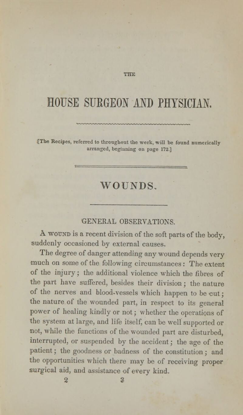 HOUSE SURGEON AND PHYSICIAN. {The Recipes, referred to throughout the work, will be found numerically arranged, beginning on page 172] WOUNDS, GENERAL OBSERVATIONS. A wound is a recent division of the soft parts of the body, suddenly occasioned by external causes. The degree of danger attending any wound depends very much on some of the following circumstances : The extent of the injury; the additional violence which the fibres of the part have suffered, besides their division; the nature of the nerves and blood-vessels which happen to be cut; the nature of the wounded part, in respect to its general power of healing kindly or not; whether the operations of the system at large, and life itself, can be well supported or not, while the functions of the wounded part are disturbed, interrupted, or suspended by the accident; the age of the patient; the goodness or badness of the constitution ; and the opportunities which there may be of receiving proper surgical aid, and assistance of every kind, 2 3