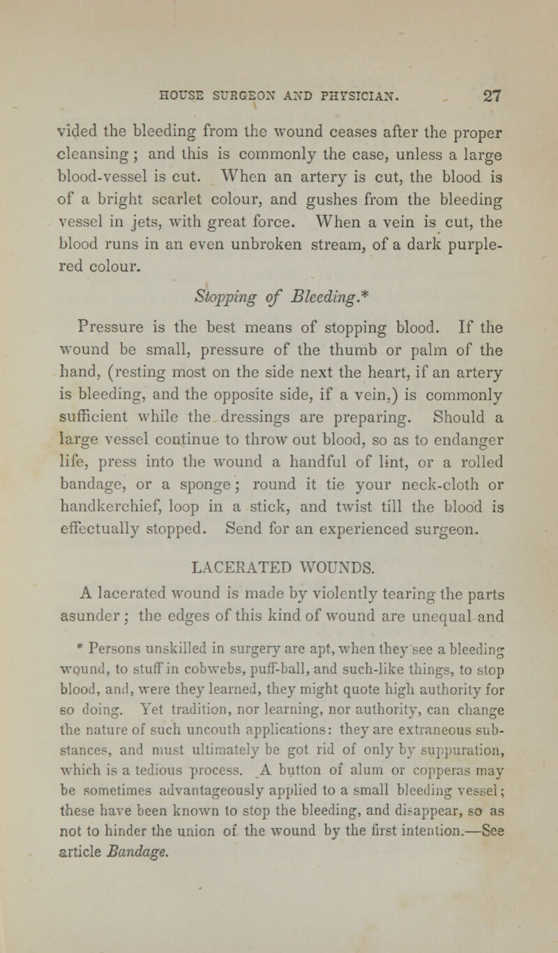 vided the bleeding from the wound ceases after the proper cleansing; and this is commonly the case, unless a large blood-vessel is cut. When an artery is cut, the blood is of a bright scarlet colour, and gushes from the bleeding vessel in jets, with great force. When a vein is cut, the blood runs in an even unbroken stream, of a dark purple- red colour. Stopping of Bleeding.* Pressure is the best means of stopping blood. If the wound be small, pressure of the thumb or palm of the hand, (resting most on the side next the heart, if an artery is bleeding, and the opposite side, if a vein,) is commonly sufficient while the dressings are preparing. Should a large vessel continue to throw out blood, so as to endanger life, press into the wound a handful of lint, or a rolled bandage, or a sponge; round it tie your neck-cloth or handkerchief, loop in a stick, and twist till the blood is effectually stopped. Send for an experienced surgeon. LACERATED WOUNDS. A lacerated wound is made by violently tearing the parts asunder; the edges of this kind of wound are unequal and * Persons unskilled in surgery are apt, when they see a bleeding wqund, to stuff in cobwebs, puff-ball, and such-like things, to stop blood, and, were they learned, they might quote high authority for 60 doing. Yet tradition, nor learning, nor authority, can change the nature of such uncouth applications: they are extraneous sub- stances, and must ultimately be got rid of only by suppuration, which is a tedious process. A button of alum or copperas may be sometimes advantageously applied to a small bleeding vessel; these have been known to stop the bleeding, and disappear, so as not to hinder the union of the wound by the first intention.—See article Bandage.