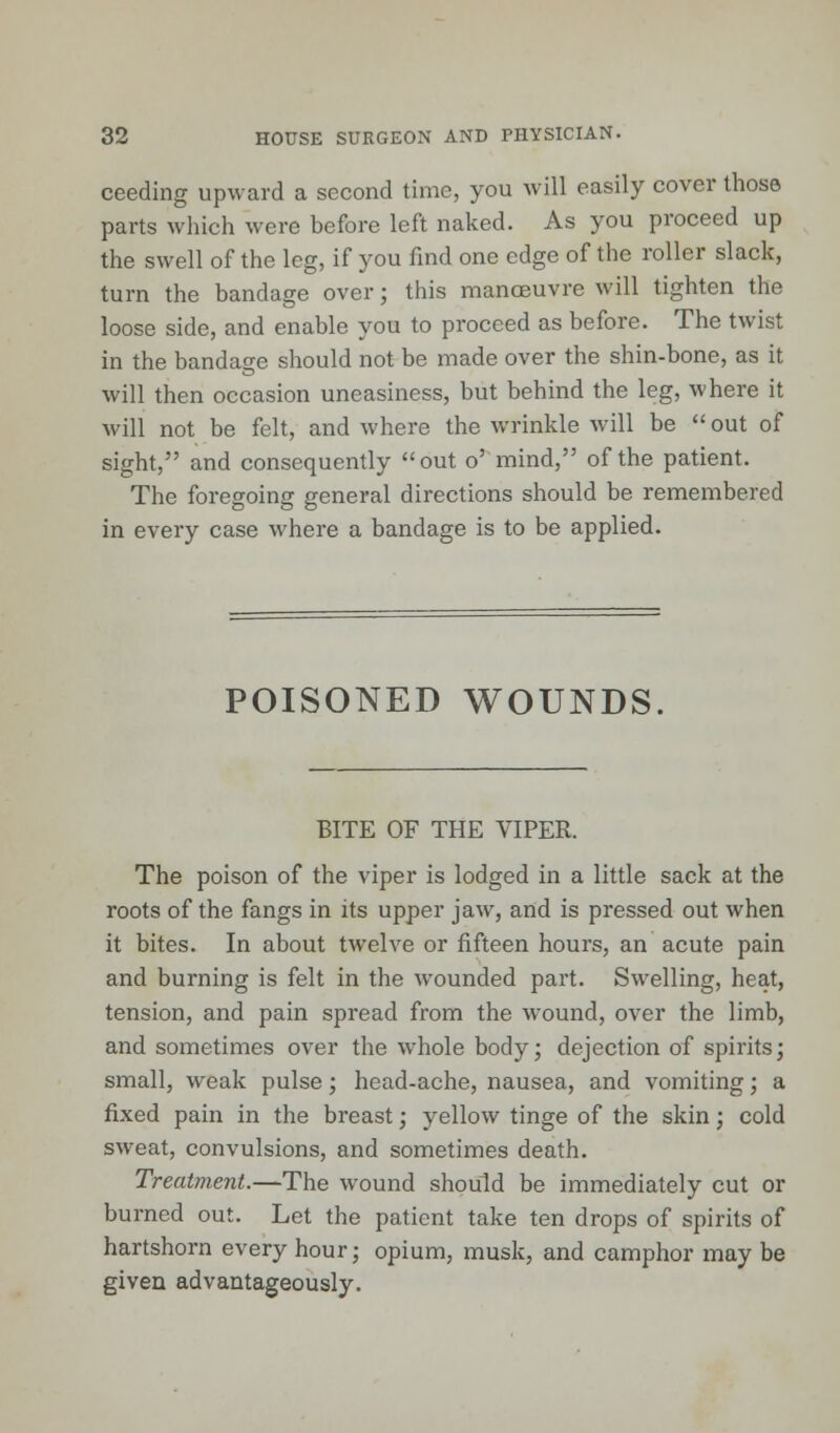 ceeding upward a second time, you will easily cover those parts which were before left naked. As you proceed up the swell of the leg, if you find one edge of the roller slack, turn the bandage over; this manoeuvre will tighten the loose side, and enable you to proceed as before. The twist in the bandage should not be made over the shin-bone, as it will then occasion uneasiness, but behind the leg, where it will not be felt, and where the wrinkle will be  out of sight, and consequently out o' mind, of the patient. The foregoing general directions should be remembered in every case where a bandage is to be applied. POISONED WOUNDS. BITE OF THE VIPER. The poison of the viper is lodged in a little sack at the roots of the fangs in its upper jaw, and is pressed out when it bites. In about twelve or fifteen hours, an acute pain and burning is felt in the wounded part. Swelling, heat, tension, and pain spread from the wound, over the limb, and sometimes over the whole body; dejection of spirits; small, weak pulse; head-ache, nausea, and vomiting; a fixed pain in the breast; yellow tinge of the skin; cold sweat, convulsions, and sometimes death. Treatment.—The wound should be immediately cut or burned out. Let the patient take ten drops of spirits of hartshorn every hour; opium, musk, and camphor may be given advantageously.