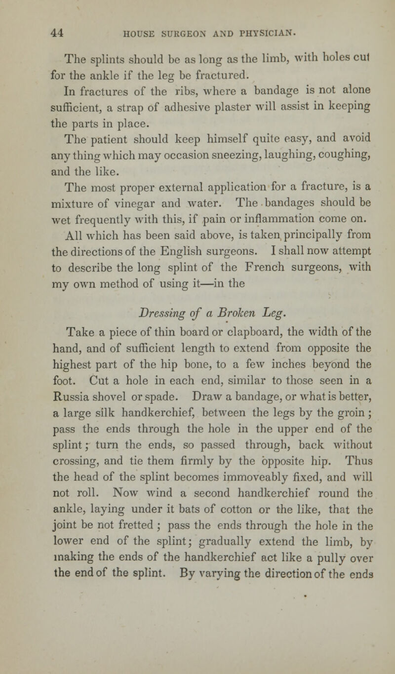 The splints should be as long as the limb, with holes cul for the ankle if the leg be fractured. In fractures of the ribs, where a bandage is not alone sufficient, a strap of adhesive plaster will assist in keeping the parts in place. The patient should keep himself quite easy, and avoid any thing which may occasion sneezing, laughing, coughing, and the like. The most proper external application for a fracture, is a mixture of vinegar and water. The bandages should be wet frequently with this, if pain or inflammation come on. All which has been said above, is taken, principally from the directions of the English surgeons. I shall now attempt to describe the long splint of the French surgeons, with my own method of using it—in the Dressing of a Broken Leg. Take a piece of thin board or clapboard, the width of the hand, and of sufficient length to extend from opposite the highest part of the hip bone, to a few inches beyond the foot. Cut a hole in each end, similar to those seen in a Russia shovel or spade. Draw a bandage, or what is better, a large silk handkerchief, between the legs by the groin ; pass the ends through the hole in the upper end of the splint; turn the ends, so passed through, back without crossing, and tie them firmly by the opposite hip. Thus the head of the splint becomes immoveably fixed, and will not roll. Now wind a second handkerchief round the ankle, laying under it bats of cotton or the like, that the joint be not fretted ; pass the ends through the hole in the lower end of the splint; gradually extend the limb, by making the ends of the handkerchief act like a pully over the end of the splint. By varying the direction of the ends