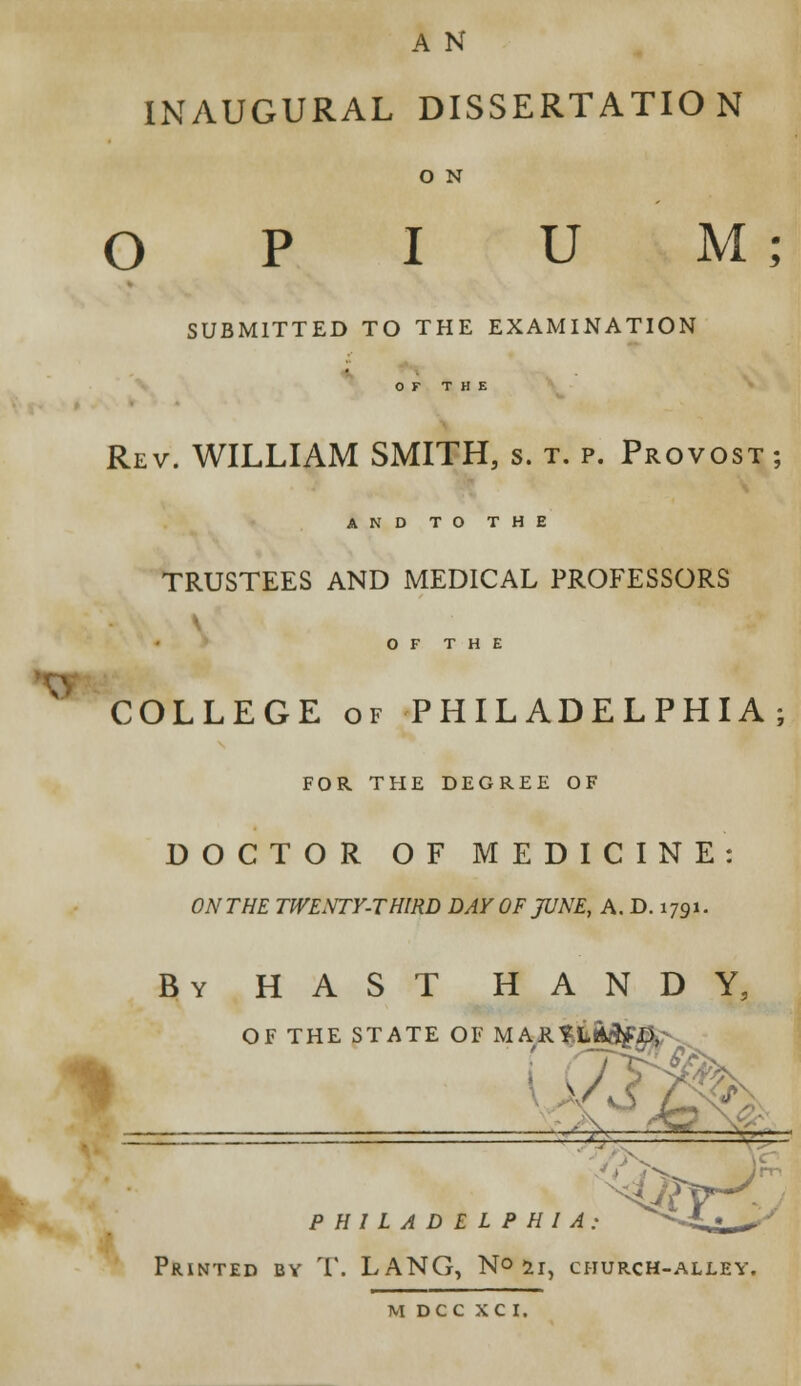 A N INAUGURAL DISSERTATION O N O U M ; SUBMITTED TO THE EXAMINATION OF THE Rev. WILLIAM SMITH, s. t. p. Provost ; AND TO THE TRUSTEES AND MEDICAL PROFESSORS - OF THE COLLEGE of PHILADELPHIA; FOR THE DEGREE OF DOCTOR OF MEDICINE: ON THE TWENTY-THIRD DAY OF JUNE, A. D. 1791. By HAST HANDY, OF THE STATE OF MARYLAND, ( A & HILADELPHIA: ^^L***>J Printed by T. LANG, N°2i, church-alley.
