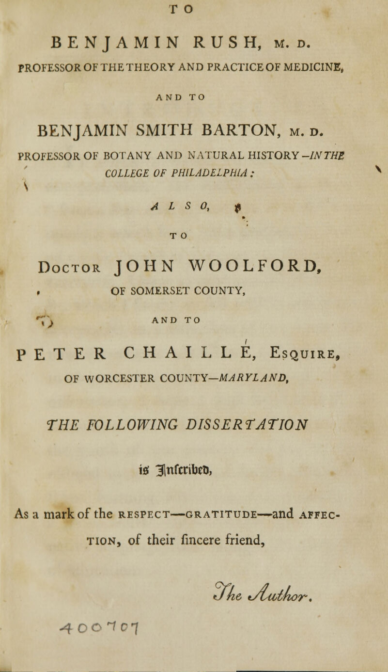 r o BENJAMIN RUSH, m. d. PROFESSOR OF THE THEORY AND PRACTICE OF MEDICINE, AND TO BENJAMIN SMITH BARTON, m. d. PROFESSOR OF BOTANY AND NATURAL HISTORY -INTHE COLLEGE OF PHILADELPHIA : \ ALSO, £ T O Doctor JOHN WOOLFORD, . OF somerset county, *\\ AND TO PETER CHAILLE, Esquire, OF WORCESTER COUNTY—MARYLAND, THE FOLLOWING DISSERTATION in 31nfcribeu, As a mark of the respect—gratitude—and affec- tion, of their fmcere friend, J he tAsiotnor, 40CIC7