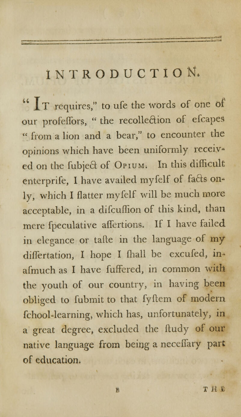 INTRODUCTION,  IT requires, to ufe the words of one of our profeflbrs,  the recollection of efcapes  from a lion and a bear, to encounter the opinions which have been uniformly receiv- ed on the fubjecl of Opium; In this difficult enterprife, I have availed myfelf of fa&s on- ly, which I flatter myfelf will be much more acceptable, in a difcuihon of this kind, than mere fpeculative affertions. If I have failed in elegance or tafte in the language of my diflertation, I hope I fhall be excufed, in* afmuch as I have fuffered, in common with the youth of our country, in having been obliged to fubmit to that fvftem of modern fchool-learning, which has, unfortunately, in a great degree, excluded the ftudy of our native language from being a neceffary part of education. B X H e