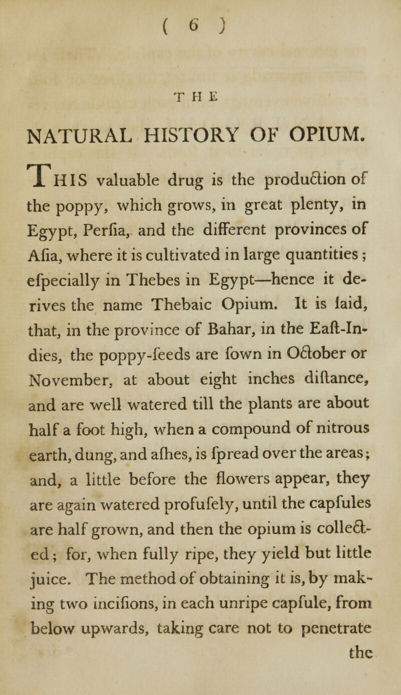 THE NATURAL HISTORY OF OPIUM. 1 HIS valuable drug is the production of the poppy, which grows, in great plenty, in Egypt, Perfia, and the different provinces of Afia, where it is cultivated in large quantities; efpecially in Thebes in Egypt—hence it de- rives the name Thebaic Opium. It is laid, that, in the province of Bahar, in the Eaft-In- dies, the poppy-feeds are fown in October or November, at about eight inches diftance, and are well watered till the plants are about half a foot high, when a compound of nitrous earth, dung, and afhes, is fpread over the areas; and, a little before the flowers appear, they are again watered profufely, until the capfules are half grown, and then the opium is collect- ed ; for, when fully ripe, they yield but little juice. The method of obtaining it is, by mak- ing two incifions, in each unripe capfule, from below upwards, taking care not to penetrate