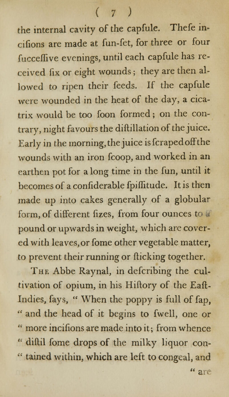 the internal cavity of the capfule. Thefe in- cifions are made at fun-fet, for three or four fucceflive evenings, until each capfule has re- ceived fix or eight wounds ; they are then al- lowed to ripen their feeds. If the capfule were wounded in the heat of the day, a cica- trix would be too foon formed; on the con- trary, night favours the diftillation of the juice. Early in the morning, the juice is fcraped off the wounds with an iron fcoop, and worked in an earthen pot for a long time in the fun, until it becomes of a confiderable fpiflitude. It is then made up into cakes generally of a globular form, of different fizes, from four ounces to * pound or upwards in weight, which are cover- ed with leaves, or fome other vegetable matter, to prevent their running or flicking together. The Abbe Raynal, in defcribing the cul- tivation of opium, in his Hiilory of the Eaft- Indies, fays, When the poppy is full of fap, and the head of it begins to fwell, one or more incifions are made into it; from whence diftil fome drops of the milky liquor con- tained within, which are left to congeal, and are