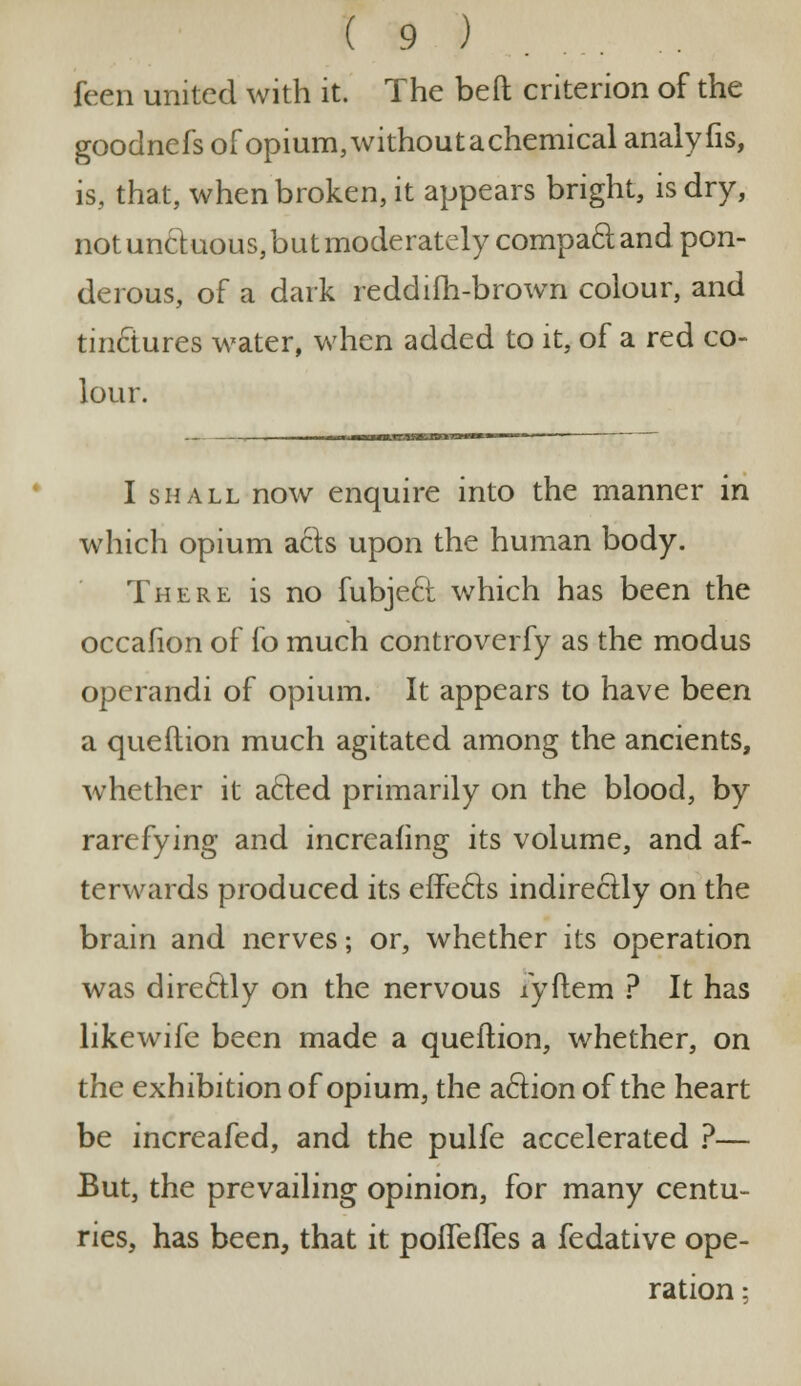feen united with it. The bed criterion of the goodnefs of opium, without a chemical analyfis, is, that, when broken, it appears bright, is dry, not unctuous, but moderately comparand pon- derous, of a dark reddiih-brown colour, and tinclures water, when added to it, of a red co- lour. I shall now enquire into the manner in which opium acts upon the human body. There is no fubje6t which has been the occafion of fo much controverfy as the modus operandi of opium. It appears to have been a queftion much agitated among the ancients, whether it a&ed primarily on the blood, by rarefying and incrcafing its volume, and af- terwards produced its effects indirectly on the brain and nerves; or, whether its operation was directly on the nervous lyftem ? It has likewife been made a queftion, whether, on the exhibition of opium, the action of the heart be increafed, and the pulfe accelerated ?— But, the prevailing opinion, for many centu- ries, has been, that it pofiefies a fedative ope- ration :