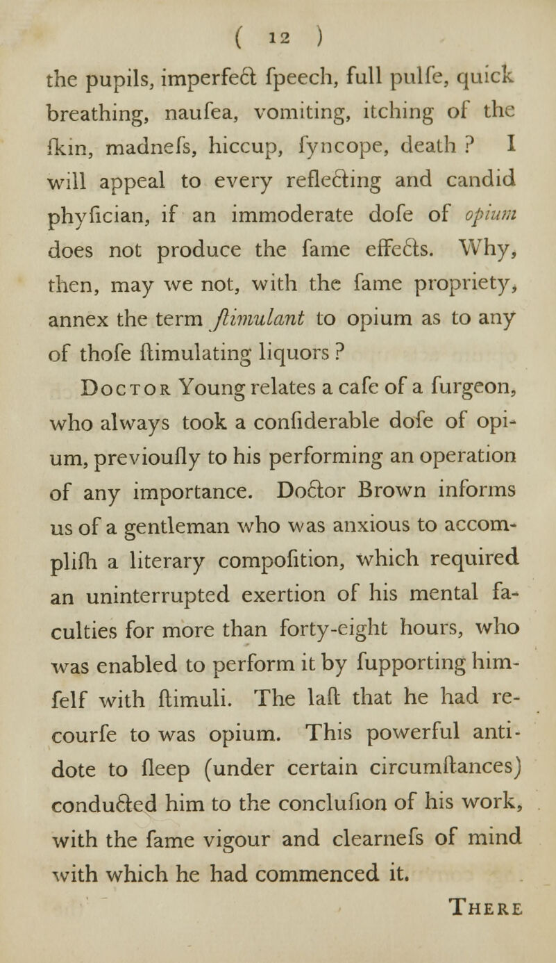 the pupils, imperfect fpeech, full pulfe, quick breathing, naufea, vomiting, itching of the (km, madnefs, hiccup, fyncope, death ? I will appeal to every reflecting and candid phyfician, if an immoderate dofe of opium does not produce the fame effects. Why, then, may we not, with the fame propriety, annex the term Jlimulant to opium as to any of thofe flimulating liquors ? Doctor Young relates a cafe of a furgeon, who always took a confiderable dofe of opi- um, previoufly to his performing an operation of any importance. Doclor Brown informs us of a gentleman who was anxious to accom- plifh a literary compofition, which required an uninterrupted exertion of his mental fa- culties for more than forty-eight hours, who was enabled to perform it by fupporting him- felf with flimuli. The laft that he had re- courfe to was opium. This powerful anti- dote to fleep (under certain circumitances) conducted him to the conclufion of his work, with the fame vigour and clearnefs of mind with which he had commenced it. There