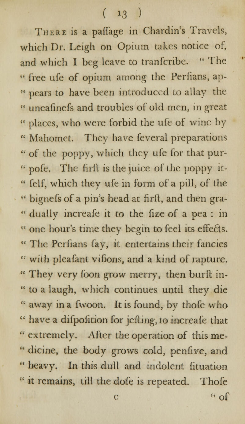 There is a paffage in Chardin's Travels, which Dr. Leigh on Opium takes notice of, and which I beg leave to tranferibe. The « free ufe of opium among the Perfians, ap- pears to have been introduced to allay the uneafinefs and troubles of old men, in great places, who were forbid the ufe of wine by Mahomet. They have feveral preparations of the poppy, which they ufe for that pur- pofe. The hrlt is the juice of the poppy it- felf, which they ufe in form of a pill, of the bignefs of a pin's head at firfl, and then gra- dually increafe it to the fize of a pea : in one hour's time they begin to feel its effects. The Perfians fay, it entertains their fancies with pleafant vifions, and a kind of rapture. They very fbon grow merry, then burft in- * to a laugh, which continues until they die * away in a fwoon. It is found, by thofe who (t have a difpofition for jefting, to increafe that * extremely. After the operation of this me- dicine, the body grows cold, penfive, and heavy. In this dull and indolent fituation it remains, till the dofe is repeated. Thofe c of