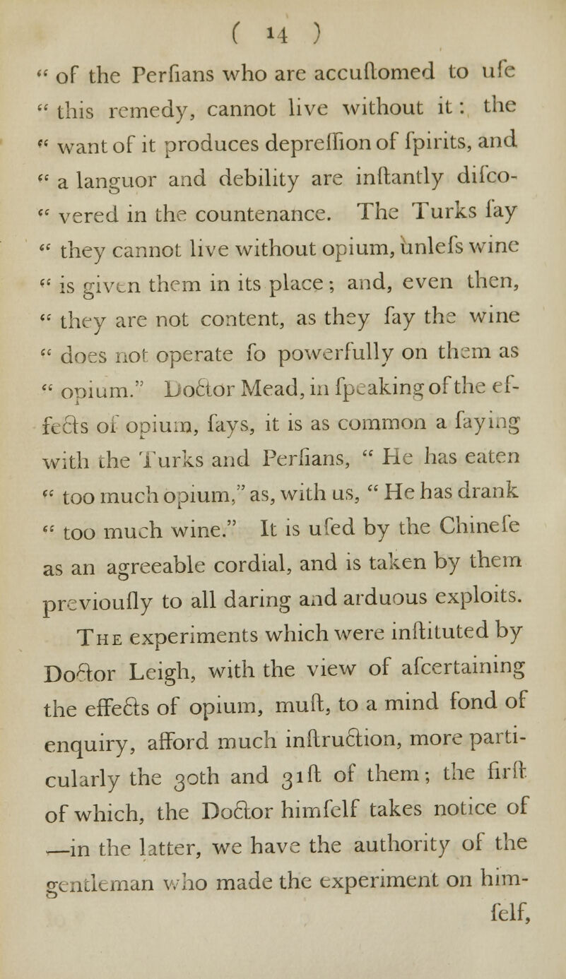 of the Perfians who are accuflomed to ufe ■ this remedy, cannot live without it: the •« want of it produces depreihon of fpirits, and «* a languor and debility are inftantly difco- •* vered in the countenance. The Turks lay they cannot live without opium, unlefs wine (i is givtn them in its place; and, even then, they are not content, as they fay the wine does not operate fo powerfully on them as opium. Doctor Mead, in fpeakingof the ef- fects of opium, fays, it is as common a faying with the Turks and Perfians, He has eaten too much opium, as, with us, He has drank too much wine. It is ufed by the Chinefe as an agreeable cordial, and is taken by them previoufly to all daring and arduous exploits. The experiments which were inftituted by Doctor Leigh, with the view of afcertaining the effe&s of opium, mud, to a mind fond of enquiry, afford much inftru&ion, more parti- cularly the 30th and 31ft of them; the firft of which, the Doftor himfelf takes notice of ,—in the latter, we have the authority of the gentleman who made the experiment on him- felf,