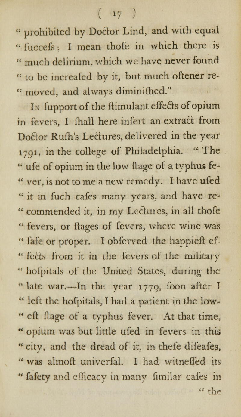 ( *? )  prohibited by Do&or Lind, and with equal  fuccefs; I mean thofe in which there is  much delirium, which we have never found  to be increafed by it, but much oftener re-  moved, and always diminifhed. In fupport of the ftimulant effects of opium in fevers, 1 (hall here infert an extract from Doctor Rufh's Lectures, delivered in the year 1791, in the college of Philadelphia.  The  ufe of opium in the low ftage of a. typhus fe-  ver, is not to me a new remedy. I have ufed  it in fuch cafes many years, and have re-  commended it, in my Lectures, in all thofe  fevers, or flages of fevers, where wine was  fafe or proper. I obferved the happieft ef- u feels from it in the fevers of the military  hofpitals of the United States, during the  late war.—In the year 1779, foon after I  left the hofpitals, I had a patient in the low-  eft ftage of a typhus fever. At that time. ** opium was but little ufed in fevers in this  city, and the dread of it, in thefe difeafes,  was almoft univerfal. I had witneffed its H fafety and efficacy in many fimilar cafes in  the