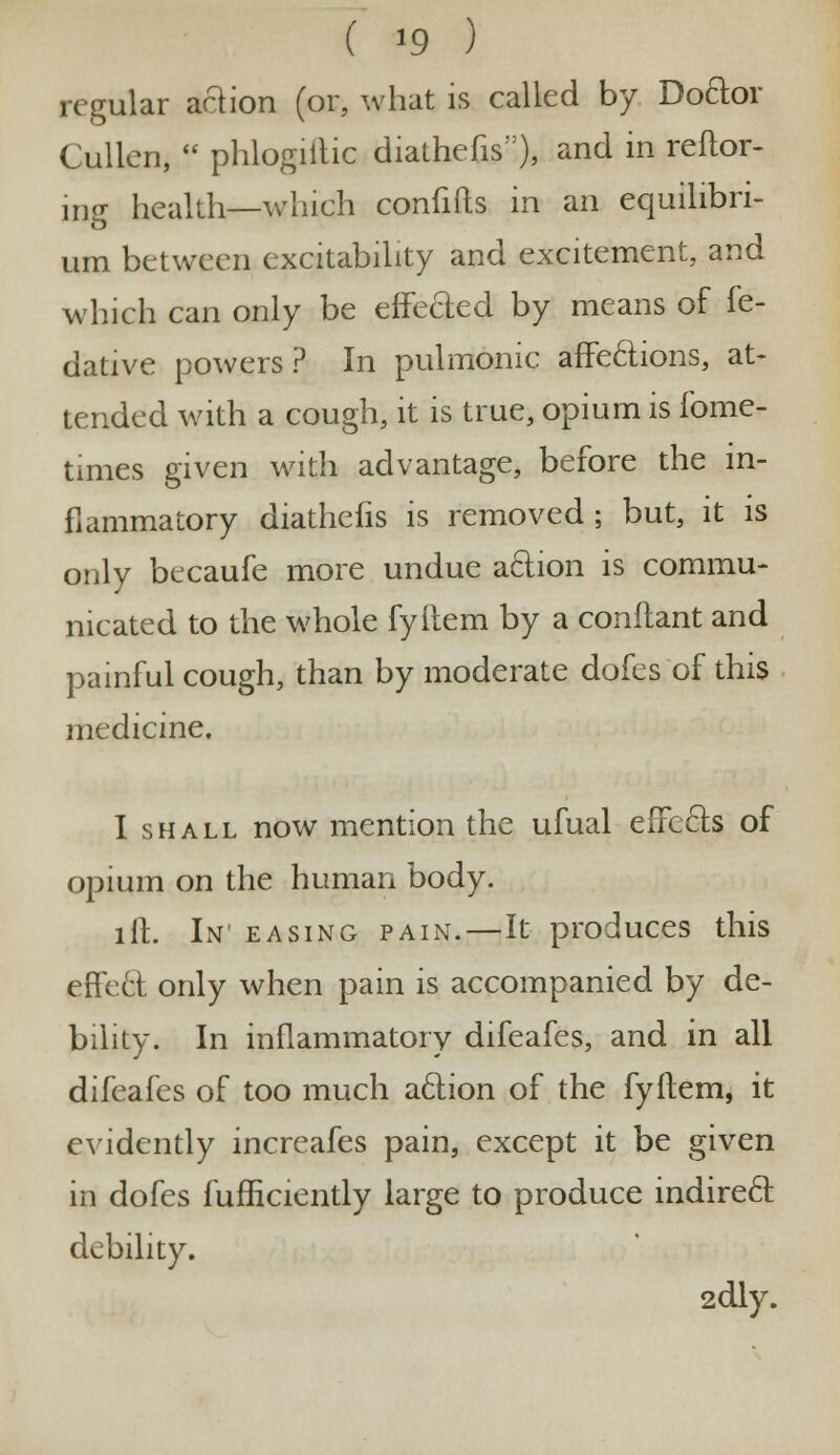 ( *9 ) regular action (or, what is called by Do&or Cullen, phlogiftic diathefis), and in reftor- ing health—which confifts in an equilibri- um between excitability and excitement, and which can only be effected by means of fe- dative powers? In pulmonic affections, at- tended with a cough, it is true, opium is fome- times given with advantage, before the in- flammatory diathefis is removed ; but, it is only becaufe more undue action is commu- nicated to the whole fyftem by a conflant and painful cough, than by moderate dofes of this medicine. I shall now mention the ufual effects of opium on the human body. lit. In easing pain.—It produces this effect only when pain is accompanied by de- bility. In inflammatory difeafes, and in all difeafes of too much action of the fyftem, it evidently increafes pain, except it be given in dofes fufficiently large to produce indirect debility. 2dly.