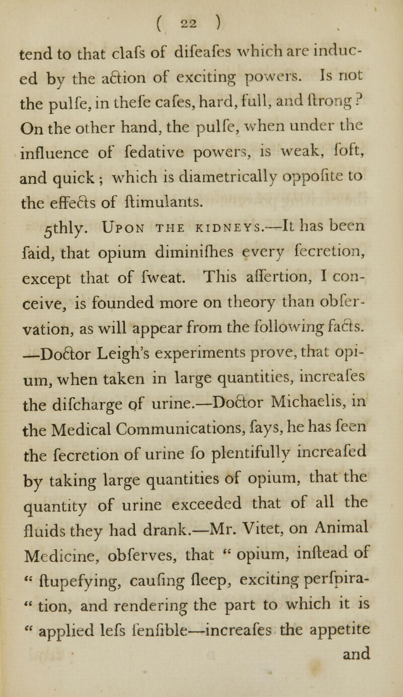 tend to that clafs of difeafes which arc induc- ed by the action of exciting powers. Is not the pulfe, in thefe cafes, hard, full, and ftrong ? On the other hand, the pulfe, when under the influence of fedative powers, is weak, foft, and quick ; which is diametrically oppofite to the effects of ftimulants. 5thly. Upon the kidneys.—It has been faid, that opium diminifhes every fecretion, except that of fweat. This aifertion, I con- ceive, is founded more on theory than obfer- vation, as will appear from the following facts. —Doctor Leigh's experiments prove, that opi- um, when taken in large quantities, increafes the difcharge of urine.—Doctor Michaelis, in the Medical Communications, fays, he has feen the fecretion of urine fo plentifully increafed by taking large quantities of opium, that the quantity of urine exceeded that of all the fluids they had drank.—Mr. Vitet, on Animal Medicine, obferves, that opium, inftead of ftupefying, caufing fleep, exciting perfpira- tion, and rendering the part to which it is a applied lefs ienfible—increafes the appetite and