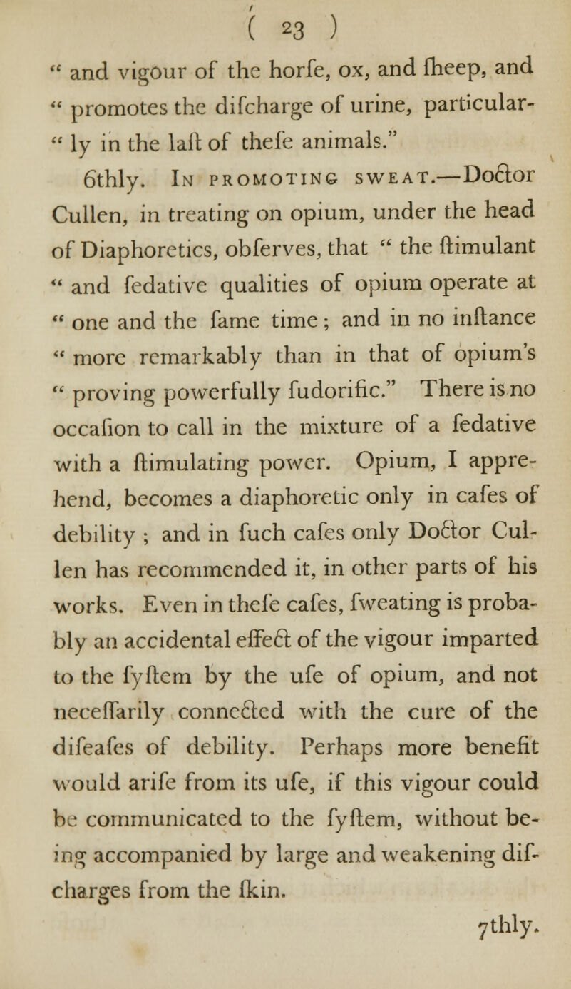 u and vigour of the horfe, ox, and fheep, and  promotes the difcharge of urine, particular-  ly in the lait of thefe animals. 6thly. In promoting sweat.—Do6lor Cullen, in treating on opium, under the head of Diaphoretics, obferves, that  the ftimulant  and fedative qualities of opium operate at  one and the fame time; and in no inftance  more remarkably than in that of opium's  proving powerfully fudorific.,, There is no occalion to call in the mixture of a fedative with a ftimulating power. Opium, I appre- hend, becomes a diaphoretic only in cafes of debility ; and in fuch cafes only Doctor Cul- len has recommended it, in other parts of his works. Even in thefe cafes, fweating is proba- bly an accidental effecr. of the vigour imparted to the fyftem by the ufe of opium, and not neceflarily connected with the cure of the difeafes of debility. Perhaps more benefit would arife from its ufe, if this vigour could be communicated to the fyftem, without be- ing accompanied by large and weakening dif- charges from the fkin. 7thly.