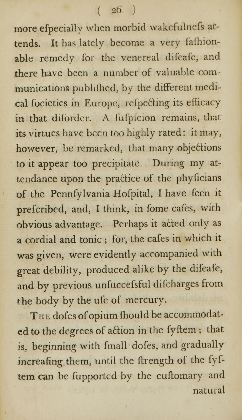 more efpecially when morbid wakefulnefs at- tends. It has lately become a very fafhion- able remedy for the venereal difeafe, and there have been a number of valuable com- munications published, by the different medi- cal focieties in Europe, reflecting its efficacy in that diforder. A fufpicion remains, that its virtues have been too highly rated: it may, however, be remarked, that many objections to it appear too precipitate. During my at- tendance upon the practice of the phyficians of the Pennfylvania Hofpital, I have feen it prefcribed, and, I think, in fome cafes, with obvious advantage. Perhaps it afted only as a cordial and tonic ; for, the cafes in which it was given, were evidently accompanied with great debility, produced alike by the difeafe, and by previous unfuccefsful difcharges from the body by the ufe of mercury. The dofes of opium mould be accommodat- ed to the degrees of aftion in the fyMem ; that is, beginning with fmall dofes, and gradually increafing them, until the ftrength of the fyf- tem can be fupported by the cuftomary and natural