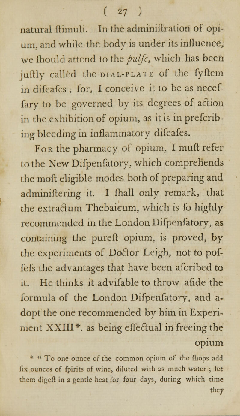 natural ftimuli. In the adminiftration of opi- um, and while the body is under its influence, we ihould attend to the pulfe, which has been juftly called the dial-plate of the fyftem in difeafes ; for, I conceive it to be as necef- fary to be governed by its degrees of action in the exhibition of opium, as it is in preferr- ing bleeding in inflammatory difeafes. For the pharmacy of opium, I mufl refer to the New Difpenfatory, which comprehends the moft eligible modes both of preparing and adminiflering it. I fhall only remark, that the extra&um Thebaicum, which is fo highly recommended in the London Difpenfatory, as containing the purefl opium, is proved, by the experiments of Doctor Leigh, not to pof- fefs the advantages that have been afcribed to it. He thinks it advifable to throw afide the formula of the London Difpenfatory, and a- dopt the one recommended by him in Experi- ment XXIII*. as being effectual in freeing the opium *  To one ounce of the common opium of the fhops add fix ounces of fpirits of wine, diluted with as much water ; let them digeft in a gentle heat for four days, during which time they