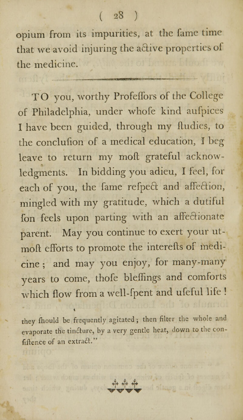 ( 23 ) opium from its impurities, at the fame time that we avoid injuring the active properties ol the medicine. TO you, worthy Profelfors of the College of Philadelphia, under whofe kind aufpices I have been guided, through my fludies, to the conclufion of a medical education, I beg leave to return my mod grateful acknow- ledgments. In bidding you adieu, I feel, for each of you, the fame refpeel; and affeclion, mingled with my gratitude, which a dutiful fon feels upon parting with an affectionate parent. May you continue to exert your ut- moft efforts to promote the interefts of medi- cine ; and may you enjoy, for many-many years to come, thofe bleflings and comforts which flow from a well-fpent and ufeful life ! i they fhould be frequently agitated; then filter the whole and evaporate the tincture, by a very gentle heat, down to the con- fidence of an extracV ♦I* *f* ^