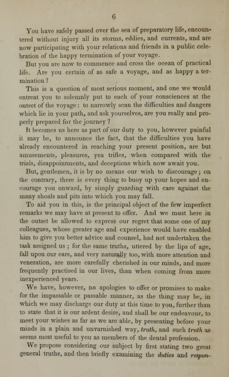 You have safely passed over the sea of preparatory life, encoun- tered without injury all its storms, eddies, and currents, and are now participating with your relations and friends in a public cele- bration of the happy termination of your voyage. But you are now to commence and cross the ocean of practical life. Are you certain of as safe a voyage, and as happy a ter- mination 1 This is a question of most serious moment, and one we would entreat you to solemnly put to each of your consciences at the outset of the voyage: to narrowly scan the difficulties and dangers which lie in your path, and ask yourselves, are you really and pro- perly prepared for the journey 1 It becomes us here as part of our duty to you, however painful it may be, to announce the fact, that the difficulties you have already encountered in reaching your present position, are but amusements, pleasures, yea trifles, when compared with the trials, disappointments, and deceptions which now await you. But, gentlemen, it is by no means our wish to discourage; on the contrary, there is every thing to buoy up your hopes and en- courage you onward, by simply guarding with care against the many shoals and pits into which you may fall. To aid you in this, is the principal object of the few imperfect remarks we may have at present to offer. And we must here in the outset be allowed to express our regret that some one of my colleagues, whose greater age and experience would have enabled him to give you better advice and counsel, had not undertaken the task assigned us ; for the same truths, uttered by the lips of age, fall upon our ears, and very naturally too, with more attention and veneration, are more carefully cherished in our minds, and more frequently practised in our lives, than when coming from more inexperienced years. We have, however, no apologies to offer or promises to make for the impassable or passable manner, as the thing may be, in which we may discharge our duty at this time to you, further than to state that it is our ardent desire, and shall be our endeavour, to meet your wishes as far as we are able, by presenting before your minds in a plain and unvarnished way, truth, and such truth as seems most useful to you as members of the dental profession. We propose considering our subject by first stating two great general truths, and then briefly examining the duties and rcspun-