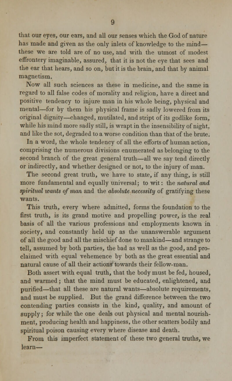 that our eyes, our ears, and all our senses which the God of nature has made and given as the only inlets of knowledge to the mind— these we are told are of no use, and with the utmost of modest effrontery imaginable, assured, that it is not the eye that sees and the ear that hears, and so on, but it is the brain, and that by animal magnetism. Now all such sciences as these in medicine, and the same in regard to all false codes of morality and religion, have a direct and positive tendency to injure man in his whole being, physical and mental—for by them his physical frame is sadly lowered from its original dignity—changed, mutilated, and stript of its godlike form, while his mind more sadly still, is wrapt in the insensibility of night, and like the sot, degraded to a worse condition than that of the brute. In a word, the whole tendency of all the efforts of human action, comprising the numerous divisions enumerated as belonging to the second branch of the great general truth—all we say tend directly or indirectly, and whether designed or not, to the injury of man. The second great truth, we have to state, if any thing, is still more fundamental and equally universal; to wit: the natural and spiritual wants of man and the absolute necessity of gratifying these wants. This truth, every where admitted, forms the foundation to the first truth, is its grand motive and propelling power, is the real basis of all the various professions and employments known in society, and constantly held up as the unanswerable argument of all the good and all the mischief done to mankind—and strange to tell, assumed by both parties, the bad as well as the good, and pro- claimed with equal vehemence by both as the great essential and natural cause of all their actions towards their fellow-man. Both assert with equal truth, that the body must be fed, housed, and warmed; that the mind must be educated, enlightened, and purified—that all these are natural wants—absolute requirements, and must be supplied. But the grand difference between the two contending parties consists in the kind, quality, and amount of supply; for while the one deals out physical and mental nourish- ment, producing health and happiness, the other scatters bodily and spiritual poison causing every where disease and death. From this imperfect statement of these two general truths, we learn—