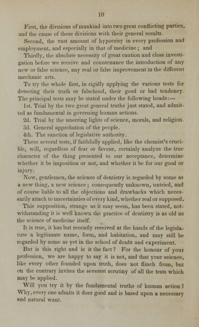 First, the divisions of mankind into two great conflicting parties, and the cause of these divisions with their general results. Second, the vast amount of hypocrisy in every profession and employment, and especially in that of medicine ; and Thirdly, the absolute necessity of great caution and close investi- gation before we receive and countenance the introduction of any new or false science, any real or false improvement in the different mechanic arts. To try the whole first, in rigidly applying the various tests for detecting their truth or falsehood, their good or bad tendency. The principal tests may be stated under the following heads:— 1st. Trial by the two great general truths just stated, and admit- ted as fundamental in governing human actions. 2d. Trial by the unerring lights of science, morals, and religion. 3d. General approbation of the people. 4th. The sanction of legislative authority. These several tests, if faithfully applied, like the chemist's cruci- ble, will, regardless of fear or favour, certainly analyze the true character of the thing presented to our acceptance, determine whether it be imposition or not, and whether it be for our good or injury. IVow, gentlemen, the science of dentistry is regarded by some as a new thing, a new science ; consequently unknown, untried, and of course liable to all the objections and drawbacks which neces- sarily attach to uncertainties of every kind, whether real or supposed. This supposition, strange as it may seem, has been stated, not- withstanding it is well known the practice of dentistry is as old as the science of medicine itself. It is true, it has but recently received at the hands of the legisla- ture a legitimate name, form, and habitation, and may still be regarded by some as yet in the school of doubt and experiment. But is this right and is it the fact? For the honour of your profession, we are happy to say it is not, and that your science, like every other founded upon truth, does not flinch from, but on the contrary invites the severest scrutiny of all the tests which may be applied. Will you try it by the fundamental truths of human action ? Why, every one admits it does good and is based upon a necessary and natural want.