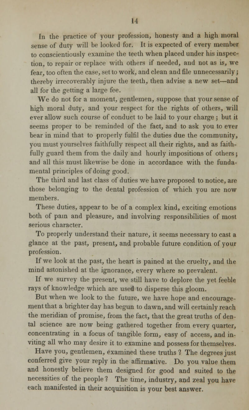 In the practice of your profession, honesty and a high moral sense of duty will be looked for. It is expected of every member to conscientiously examine the teeth when placed under his inspec- tion, to repair or replace with others if needed, and not as is, we fear, too often the case, set to work, and clean and file unnecessarily; thereby irrecoverably injure the teeth, then advise a new set—and all for the getting a large fee. We do not for a moment, gentlemen, suppose that your sense of high moral duty, and your respect for the rights of others, will ever allow such course of conduct to be laid to your charge ; but it seems proper to be reminded of the fact, and to ask you to ever bear in mind that to properly fulfil the duties due the community, you must yourselves faithfully respect all their rights, and as faith- fully guard them from the daily and hourly impositions of others; and all this must likewise be done in accordance with the funda- mental principles of doing good. The third and last class of duties we have proposed to notice, are those belonging to the dental profession of which you are now members. These duties, appear to be of a complex kind, exciting emotions both of pain and pleasure, and involving responsibilities of most serious character. To properly understand their nature, it seems necessary to cast a glance at the past, present, and probable future condition of your profession. If we look at the past, the heart is pained at the cruelty, and the mind astonished at the ignorance, every where so prevalent. If we survey the present, we still have to deplore the yet feeble rays of knowledge which are used to disperse this gloom. But when we look to the future, we have hope and encourage- ment that a brighter day has begun to dawn, and will certainly reach the meridian of promise, from the fact, that the great truths of den- tal science are now being gathered together from every quarter, concentrating in a focus of tangible form, easy of access, and in- viting all who may desire it to examine and possess for themselves. Have you, gentlemen, examined these truths % The degrees just conferred give your reply in the affirmative. Do you value them and honestly believe them designed for good and suited to the necessities of the people 1 The time, industry, and zeal you have each manifested in their acquisition is your best answer.