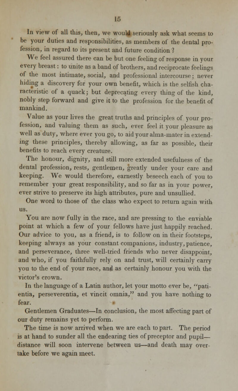 In view of all this, then, we would seriously ask what seems to be your duties and responsibilities, as members of the dental pro- fession, in regard to its present and future condition ? We feel assured there can be but one feeling of response in your every breast: to unite as a band of brothers, and reciprocate feelings of the most intimate, social, and professional intercourse; never hiding a discovery for your own benefit, which is the selfish cha- racteristic of a quack; but deprecating every thing of the kind, nobly step forward and give it to the profession for the benefit of mankind. Value as your lives the great truths and principles of your pro- fession, and valuing them as such, ever feel it your pleasure as well as duty, where ever you go, to aid your alma-mater in extend- ing these principles, thereby allowing, as far as possible, their benefits to reach every creature. The honour, dignity, and still more extended usefulness of the dental profession, rests, gentlemen, greatly under your care and keeping. We would therefore, earnestly beseech each of you to remember your great responsibility, and so far as in your power, ever strive to preserve its high attributes, pure and unsullied. One word to those of the class who expect to return again with us. You are now fully in the race, and are pressing to the enviable point at which a few of your fellows have just happily reached. Our advice to you, as a friend, is to follow on in their footsteps, keeping always as your constant companions, industry, patience, and perseverance, three well-tried friends who never disappoint, and who, if you faithfully rely on and trust, will certainly carry you to the end of your race, and as certainly honour you with the victor's crown. In the language of a Latin author, let your motto ever be, pati- entia, perseverentia, et vincit omnia, and you have nothing to fear. Gentlemen Graduates—In conclusion, the most affecting part of our duty remains yet to perform. The time is now arrived when we are each to part. The period is at hand to sunder all the endearing ties of preceptor and pupil— distance will soon intervene between us—and death may over- take before we again meet.