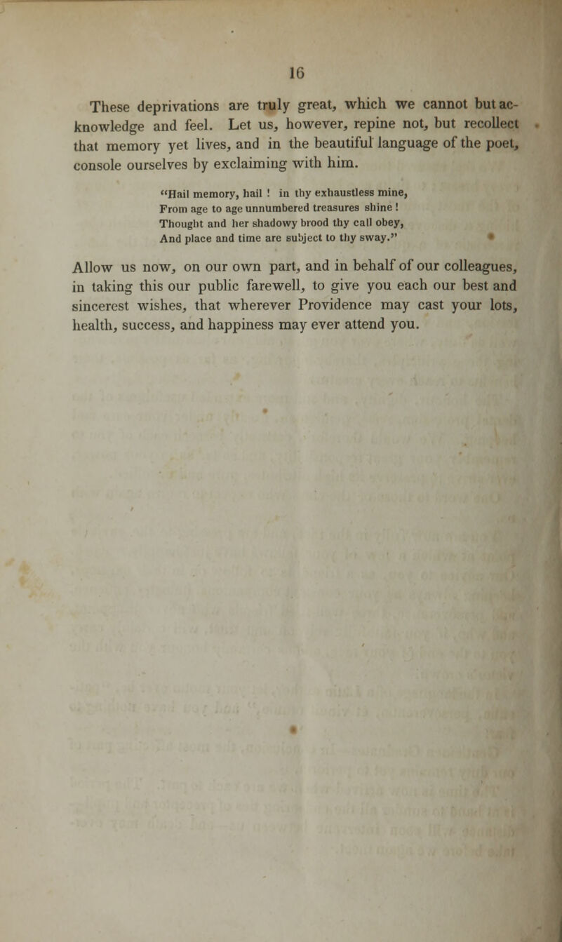These deprivations are truly great, which we cannot but ac- knowledge and feel. Let us, however, repine not, but recollect that memory yet lives, and in the beautiful language of the poet, console ourselves by exclaiming with him. Hail memory, hail ! in tliy exhaustless mine, From age to age unnumbered treasures shine ! Thought and her shadowy brood thy call obey, And place and time are subject to thy sway. Allow us now, on our own part, and in behalf of our colleagues, in taking this our public farewell, to give you each our best and sincerest wishes, that wherever Providence may cast your lots, health, success, and happiness may ever attend you.