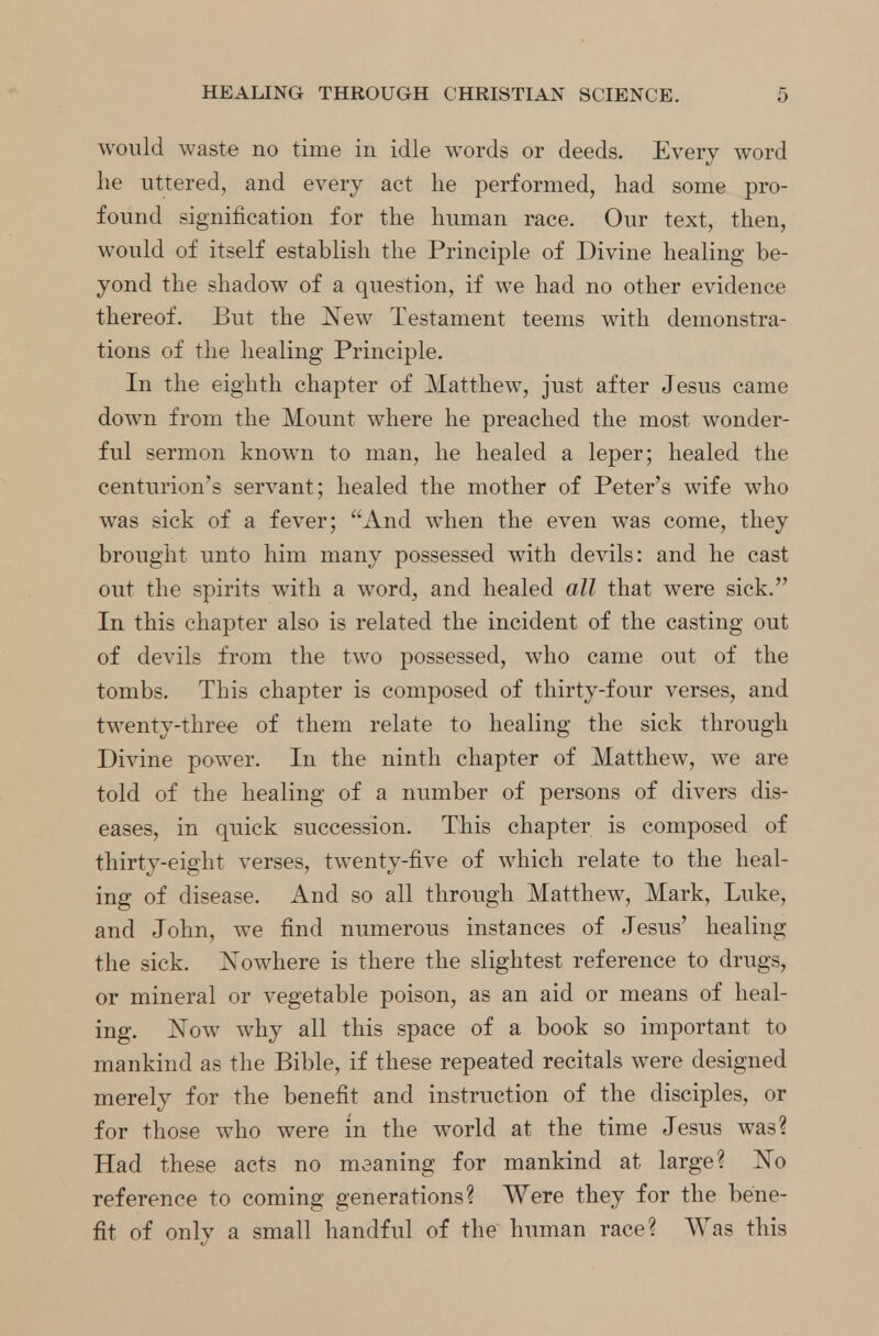 would waste no time in idle words or deeds. Every word lie uttered, and every act lie performed, had some pro- found signification for the human race. Our text, then, would of itself establish the Principle of Divine healing be- yond the shadow of a question, if we had no other evidence thereof. But the New Testament teems with demonstra- tions of the healing Principle. In the eighth chapter of Matthew, just after Jesus came down from the Mount where he preached the most wonder- ful sermon known to man, he healed a leper; healed the centurion's servant; healed the mother of Peter's wife who was sick of a fever; And when the even was come, they brought unto him many possessed with devils: and he cast out the spirits with a word, and healed all that were sick. In this chapter also is related the incident of the casting out of devils from the two possessed, who came out of the tombs. This chapter is composed of thirty-four verses, and twenty-three of them relate to healing the sick through Divine power. In the ninth chapter of Matthew, we are told of the healing of a number of persons of divers dis- eases, in quick succession. This chapter is composed of thirty-eight verses, twenty-five of which relate to the heal- ing of disease. And so all through Matthew, Mark, Luke, and John, we find numerous instances of Jesus' healing the sick. Nowhere is there the slightest reference to drugs, or mineral or vegetable poison, as an aid or means of heal- ing. Now why all this space of a book so important to mankind as the Bible, if these repeated recitals were designed merely for the benefit and instruction of the disciples, or for those who were m the world at the time Jesus was? Had these acts no meaning for mankind at large? No reference to coming generations? Were they for the bene- fit of only a small handful of the human race? Was this