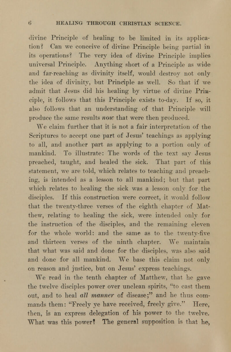 divine Principle of healing to be limited in its applica- tion? Can we conceive of divine Principle being partial in its operations? The very idea of divine Principle implies universal Principle. Anything short of a Principle a? wide and far-reaching as divinity itself, would destroy not only the idea of divinity, but Principle as well. So that if we admit that Jesus did his healing by virtue of divine Prin- ciple, it follows that this Principle exists to-day. If so, it also follows that an understanding of that Principle will produce the same results now that were then produced. We claim further that it is not a fair interpretation of the Scriptures to accept one part of Jesus' teachings as applying to all, and another part as applying to a portion only of mankind. To illustrate: The words of the text say Jesus preached, taught, and healed the sick. That part of this statement, we are told, which relates to teaching and preach- ing, is intended as a lesson to all mankind; but that part which relates to healing the sick was a lesson only for the disciples. If this construction were correct, it would follow that the twenty-three verses of the eighth chapter of .Mat- thew, relating to healing the sick, were intended only for the instruction of the disciples, and the remaining eleven for the whole world: and the same as to the twenty-five and thirteen verses of the ninth chapter. We maintain that what was said and done for the disciples, was also said and done for all mankind. We base this claim not only on reason and justice, but on Jesus' express teachings. We read in the tenth chapter of Matthew, that he gave the twelve disciples power over unclean spirits, to cast them out, and to heal all manner of disease; and he thus com- mands them: Freely ye have received, freely give. Here, then, is an express delegation of his power to the twelve. What was this power? The general supposition is that he,