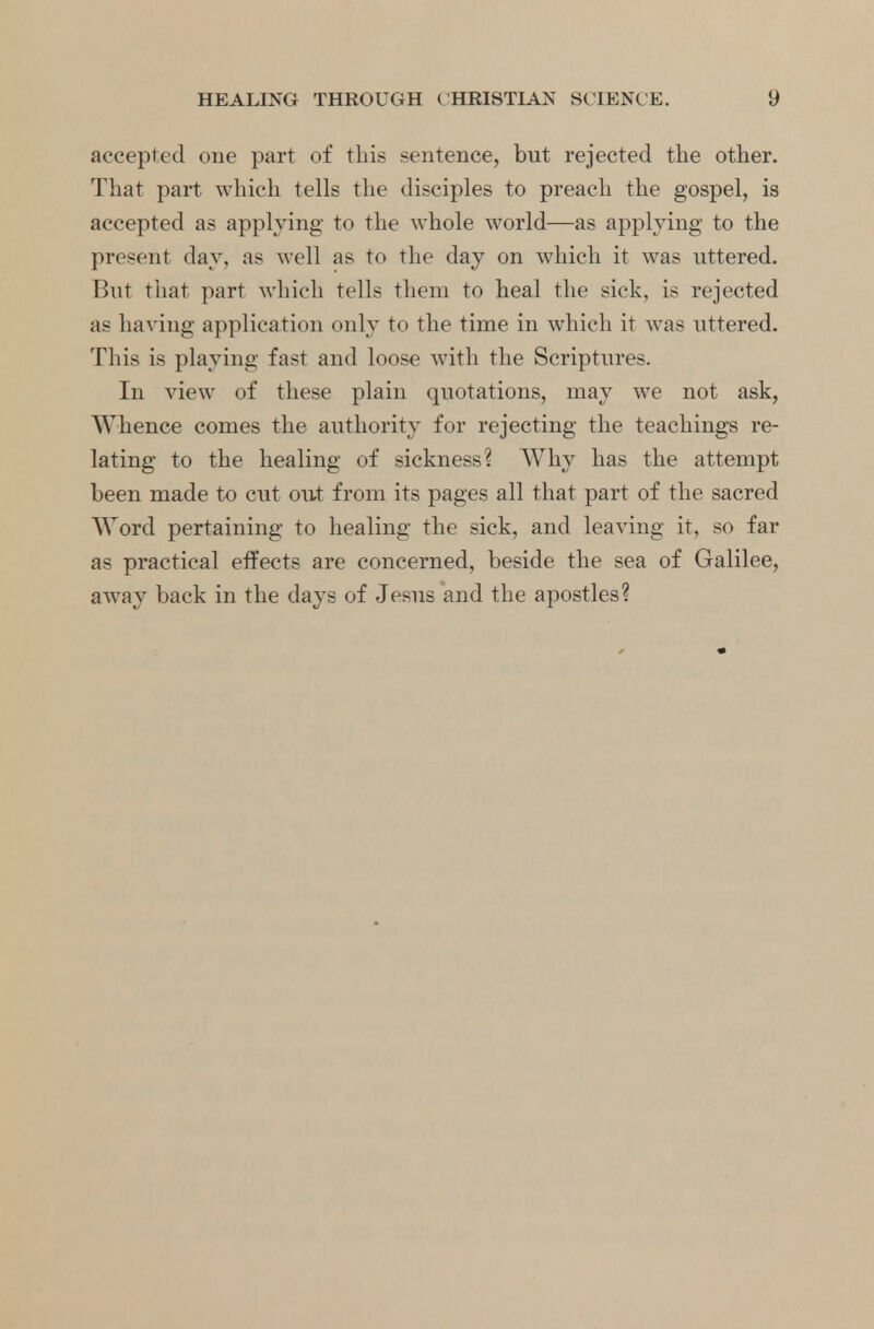 accepted one part of this sentence, but rejected the other. That part which tells the disciples to preach the gospel, is accepted as applying to the whole world—as applying to the present day, as well as to the day on which it was uttered. But that part which tells them to heal the sick, is rejected as having application only to the time in which it was uttered. This is playing fast and loose with the Scriptures. In view of these plain quotations, may we not ask, Whence comes the authority for rejecting the teachings re- lating to the healing of sickness? Why has the attempt been made to cut out from its pages all that part of the sacred Word pertaining to healing the sick, and leaving it, so far as practical effects are concerned, beside the sea of Galilee, away back in the days of Jesus and the apostles?