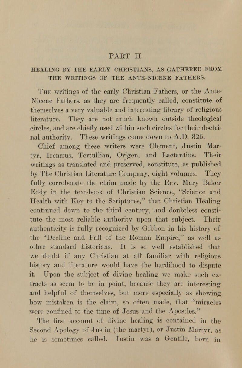 PART II. HEALING BY THE EARLY CHRISTIANS, AS GATHERED FROM THE WRITINGS OF THE ANTE-NICENE FATHERS. The writings of the early Christian Fathers, or the Ante- Nicene Fathers, as they are frequently called, constitute of themselves a very valuable and interesting library of religious literature. They are not much known outside theological circles, and are chiefly used within such circles for their doctri- nal authority. These writings come down to A.D. 325. Chief among these writers were Clement, Justin Mar- tyr, Irenseus, Tertullian, Origen, and Lactantius. Their writings as translated and preserved, constitute, as published by The Christian Literature Company, eight volumes. They fully corroborate the claim made by the Rev. Mary Baker Fddy in the text-book of Christian Science, Science and Health with Key to the Scriptures, that Christian Healing continued down to the third century, and doubtless consti- tute the most reliable authority upon that subject. Their authenticity is fully recognized by Gibbon in his history of the Decline and Fall of the Roman Empire, as well as other standard historians. It is so well established that we doubt if any Christian at all familiar with religious history and literature would have the hardihood to dispute it. Upon the subject of divine healing we make such ex- tracts as seem to be in point, because they are interesting and helpful of themselves, but more especially as showing how mistaken is the claim, so often made, that miracles were confined to the time of Jesus and the Apostles. The first account of divine healing is contained in the Second Apology of Justin (the martyr), or Justin Martyr, as he is sometimes called. Justin was a Gentile, born in