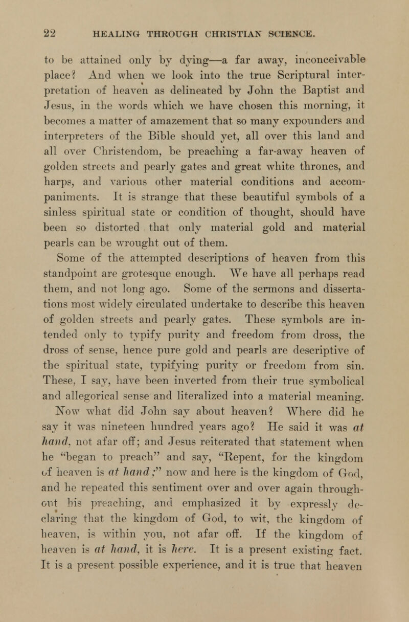 to be attained only by dying—a far away, inconceivable place? And when we look into the true Scriptural inter- pretation of heaven as delineated by John the Baptist and Jesus, in the words which we have chosen this morning, it becomes a matter of amazement that so many expounders and interpreters of the Bible should yet, all over this land and all over Christendom, be preaching a far-away heaven of golden streets and pearly gates and great white thrones, and harps, and various other material conditions and accom- paniments. It is strange that these beautiful symbols of a sinless spiritual state or condition of thought, should have been so distorted that only material gold and material pearls can be wrought out of them. Some of the attempted descriptions of heaven from this standpoint are grotesque enough. We have all perhaps read them, and not long ago. Some of the sermons and disserta- tions most widely circulated undertake to describe this heaven of golden streets and pearly gates. These symbols are in- tended only to typify purity and freedom from dross, the dross of sense, hence pure gold and pearls are descriptive of the spiritual state, typifying purity or freedom from sin. These, I say, have been inverted from their true symbolical and allegorical sense and literalized into a material meaning. Now what did John say about heaven? Where did he say it was nineteen hundred years ago? He said it was at hand, not afar off; and Jesus reiterated that statement when he began to preach and say, Repent, for the kingdom of heaven is at hand; now and here is the kingdom of God, and he repeated this sentiment over and over again through- out his preaching, and emphasized it by expressly de- claring that the kingdom of God, to wit, the kingdom of heaven, is within you, not afar off. If the kingdom of heaven is at hand, it is here. It is a present existing fact. It is a present possible experience, and it is true that heaven