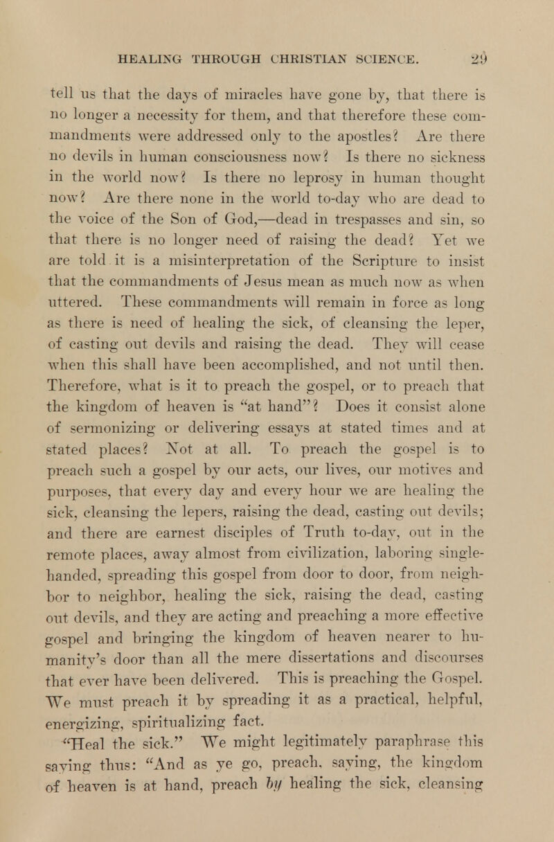 tell us that the days of miracles have gone by, that there is no longer a necessity for them, and that therefore these com- mandments were addressed only to the apostles? Are there no devils in human consciousness now? Is there no sickness in the world now? Is there no leprosy in human thought now? Are there none in the world to-day who are dead to the voice of the Son of God,—dead in trespasses and sin, so that there is no longer need of raising the dead? Yet we are told it is a misinterpretation of the Scripture to insist that the commandments of Jesus mean as much now as when uttered. These commandments will remain in force as long as there is need of healing the sick, of cleansing the leper, of casting out devils and raising the dead. They will cease when this shall have been accomplished, and not until then. Therefore, what is it to preach the gospel, or to preach that the kingdom of heaven is at hand? Does it consist alone of sermonizing or delivering essays at stated times and at stated places? ~?sot at all. To preach the gospel is to preach such a gospel by our acts, our lives, our motives and purposes, that every day and every hour we are healing the sick, cleansing the lepers, raising the dead, casting out devils; and there are earnest disciples of Truth to-day, out in the remote places, away almost from civilization, laboring single- handed, spreading this gospel from door to door, from neigh- bor to neighbor, healing the sick, raising the dead, casting out devils, and they are acting and preaching a more effective gospel and bringing the kingdom of heaven nearer to hu- manity's door than all the mere dissertations and discourses that ever have been delivered. This is preaching the Gospel. We must preach it by spreading it as a practical, helpful, energizing, spiritualizing fact. Heal the sick. We might legitimately paraphrase this saying thus: And as ye go, preach, saying, the kingdom of heaven is at hand, preach hi/ healing the sick, cleansing