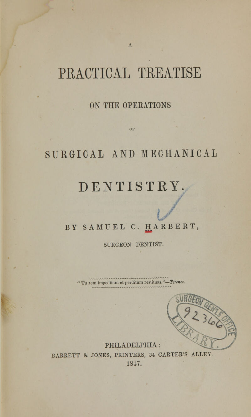 PRACTICAL TREATISE ON THE OPERATIONS SURGICAL AND MECHANICAL DENTISTRY. BY SAMUEL C. HARBERT SURGEON DENTIST.  Tu rem impeditam et perditum restituas.—Terence. PHILADELPHIA: BARRETT & JONES, PRINTERS, 34 CARTER'S ALLEY. 1847.