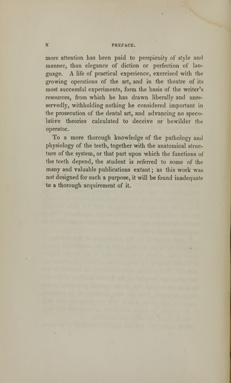 more attention has been paid to perspicuity of style and manner, than elegance of diction or perfection of lan- guage. A life of practical experience, exercised with the growing operations of the art, and in the theatre of its most successful experiments, form the basis of the writer's resources, from which he has drawn liberally and unre- servedly, withholding nothing he considered important in the prosecution of the dental art, and advancing no specu- lative theories calculated to deceive or bewilder the operator. To a more thorough knowledge of the pathology and physiology of the teeth, together with the anatomical struc- ture of the system, or that part upon which the functions of the teeth depend, the student is referred to some of the many and valuable publications extant; as this work was not designed for such a purpose, it will be found inadequate to a thorough acquirement of it.