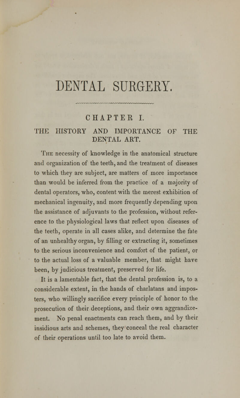 DENTAL SURGERY. CHAPTER I. THE HISTORY AND IMPORTANCE OF THE DENTAL ART. The necessity of knowledge in the anatomical structure and organization of the teeth, and the treatment of diseases to which they are subject, are matters of more importance than would be inferred from the practice of a majority of dental operators, who, content with the merest exhibition of mechanical ingenuity, and more frequently depending upon the assistance of adjuvants to the profession, without refer- ence to the physiological laws that reflect upon diseases of the teeth, operate in all cases alike, and determine the fate of an unhealthy organ, by filling or extracting it, sometimes to the serious inconvenience and comfort of the patient, or to the actual loss of a valuable member, that might have been, by judicious treatment, preserved for life. It is a lamentable fact, that the dental profession is, to a considerable extent, in the hands of charlatans and impos- ters, who willingly sacrifice every principle of honor to the prosecution of their deceptions, and their own aggrandize- ment. No penal enactments can reach them, and by their insidious arts and schemes, they conceal the real character of their operations until too late to avoid them.