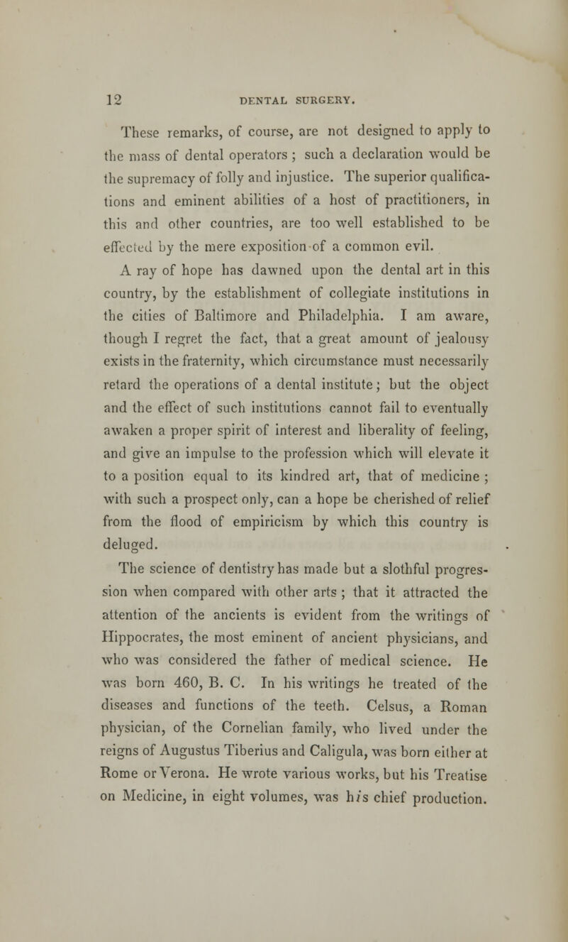 These remarks, of course, are not designed to apply to the mass of dental operators ; such a declaration would be the supremacy of folly and injustice. The superior qualifica- tions and eminent abilities of a host of practitioners, in this and other countries, are too well established to be effected by the mere exposition of a common evil. A ray of hope has dawned upon the dental art in this country, by the establishment of collegiate institutions in the cities of Baltimore and Philadelphia. I am aware, though I regret the fact, that a great amount of jealousy exists in the fraternity, which circumstance must necessarily retard the operations of a dental institute; but the object and the effect of such institutions cannot fail to eventually awaken a proper spirit of interest and liberality of feeling, and give an impulse to the profession which will elevate it to a position equal to its kindred art, that of medicine ; with such a prospect only, can a hope be cherished of relief from the flood of empiricism by which this country is deluged. The science of dentistry has made but a slothful progres- sion when compared with other arts ; that it attracted the attention of the ancients is evident from the writings of Hippocrates, the most eminent of ancient physicians, and who was considered the father of medical science. He was born 460, B. C. In his writings he treated of the diseases and functions of the teeth. Celsus, a Roman physician, of the Cornelian family, who lived under the reigns of Augustus Tiberius and Caligula, was born either at Rome or Verona. He wrote various works, but his Treatise on Medicine, in eight volumes, was h/s chief production.