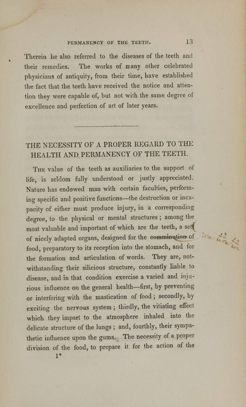 Therein he also referred to the diseases of the teeth and their remedies. The works of many other celebrated physicians of antiquity, from their time, have established the fact that the teeth have received the notice and atten- tion they were capable of, but not with the same degree of excellence and perfection of art of later years. THE NECESSITY OF A PROPER REGARD TO THE HEALTH AND PERMANENCY OF THE TEETH. The value of the teeth as auxiliaries to the support of life, is seldom fully understood or justly appreciated. Nature has endowed man with certain faculties, perform- ing specific and positive functions—the destruction or inca- pacity of either must produce injury, in a corresponding degree, to the physical or mental structures ; among the most valuable and important of which are the teeth, a serf of nicely adapted organs, designed for the comminution ot food, preparatory to its reception into the stomach, and for the formation and articulation of words. They are, not- withstanding their silicious structure, constantly liable to disease, and in that condition exercise a varied and inju- rious influence on the general health—first, by preventing or interfering with the mastication of food; secondly, by exciting the nervous system ; thirdly, the vitiating effect which they impart to the atmosphere inhaled into the delicate structure of the lungs ; and, fourthly, their sympa- thetic influence upon the gums. The necessity of a proper division of the food, to prepare it for the action of the