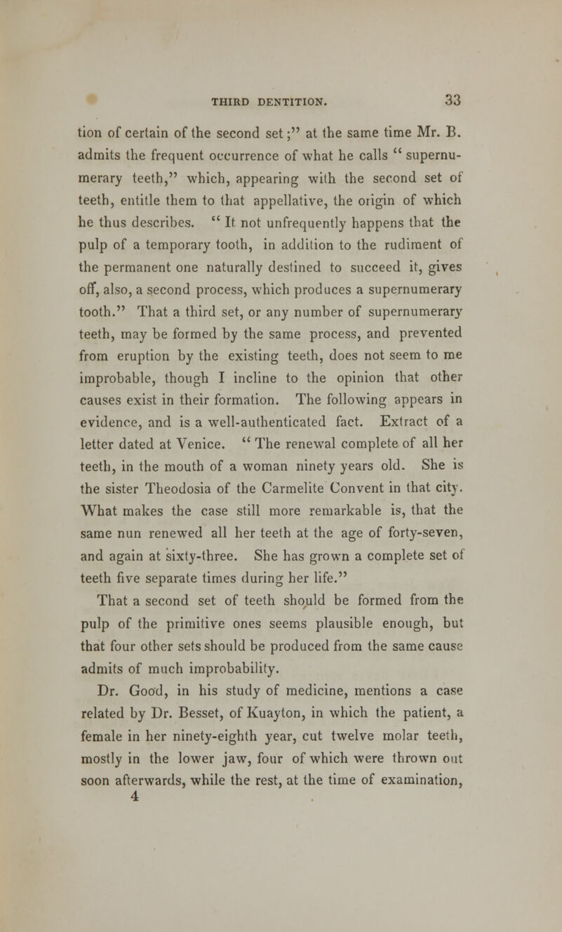 tion of certain of the second set; at the same time Mr. B. admits the frequent occurrence of what he calls  supernu- merary teeth, which, appearing with the second set of teeth, entitle them to that appellative, the origin of which he thus describes.  It. not unfrequently happens that the pulp of a temporary tooth, in addition to the rudiment of the permanent one naturally destined to succeed it, gives off, also, a second process, which produces a supernumerary tooth. That a third set, or any number of supernumerary teeth, may be formed by the same process, and prevented from eruption by the existing teeth, does not seem to me improbable, though I incline to the opinion that other causes exist in their formation. The following appears in evidence, and is a well-authenticated fact. Extract of a letter dated at Venice.  The renewal complete of all her teeth, in the mouth of a woman ninety years old. She is the sister Theodosia of the Carmelite Convent in that city. What makes the case still more remarkable is, that the same nun renewed all her teeth at the age of forty-seven, and again at sixty-three. She has grown a complete set of teeth five separate times during her life. That a second set of teeth should be formed from the pulp of the primitive ones seems plausible enough, but that four other sets should be produced from the same cause admits of much improbability. Dr. Good, in his study of medicine, mentions a case related by Dr. Besset, of Kuayton, in which the patient, a female in her ninety-eighth year, cut twelve molar teeth, mostly in the lower jaw, four of which were thrown out soon afterwards, while the rest, at the time of examination,