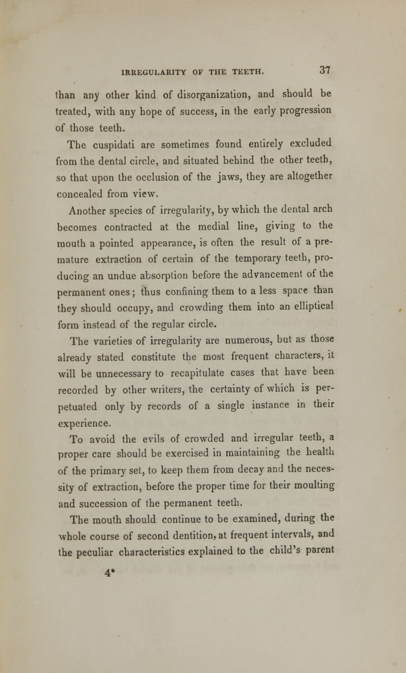 than any other kind of disorganization, and should be treated, with any hope of success, in the early progression of those teeth. The cuspidati are sometimes found entirely excluded from the dental circle, and situated behind the other teeth, so that upon the occlusion of the jaws, they are altogether concealed from view. Another species of irregularity, by which the dental arch becomes contracted at the medial line, giving to the mouth a pointed appearance, is often the result of a pre- mature extraction of certain of the temporary teeth, pro- ducing an undue absorption before the advancement of the permanent ones; thus confining them to a less space than they should occupy, and crowding them into an elliptical form instead of the regular circle. The varieties of irregularity are numerous, but as those already stated constitute the most frequent characters, it will be unnecessary to recapitulate cases that have been recorded by other writers, the certainty of which is per- petuated only by records of a single instance in their experience. To avoid the evils of crowded and irregular teeth, a proper care should be exercised in maintaining the health of the primary set, to keep them from decay and the neces- sity of extraction, before the proper time for their moulting and succession of the permanent teeth. The mouth should continue to be examined, during the whole course of second dentition, at frequent intervals, and the peculiar characteristics explained to the child's parent 4*