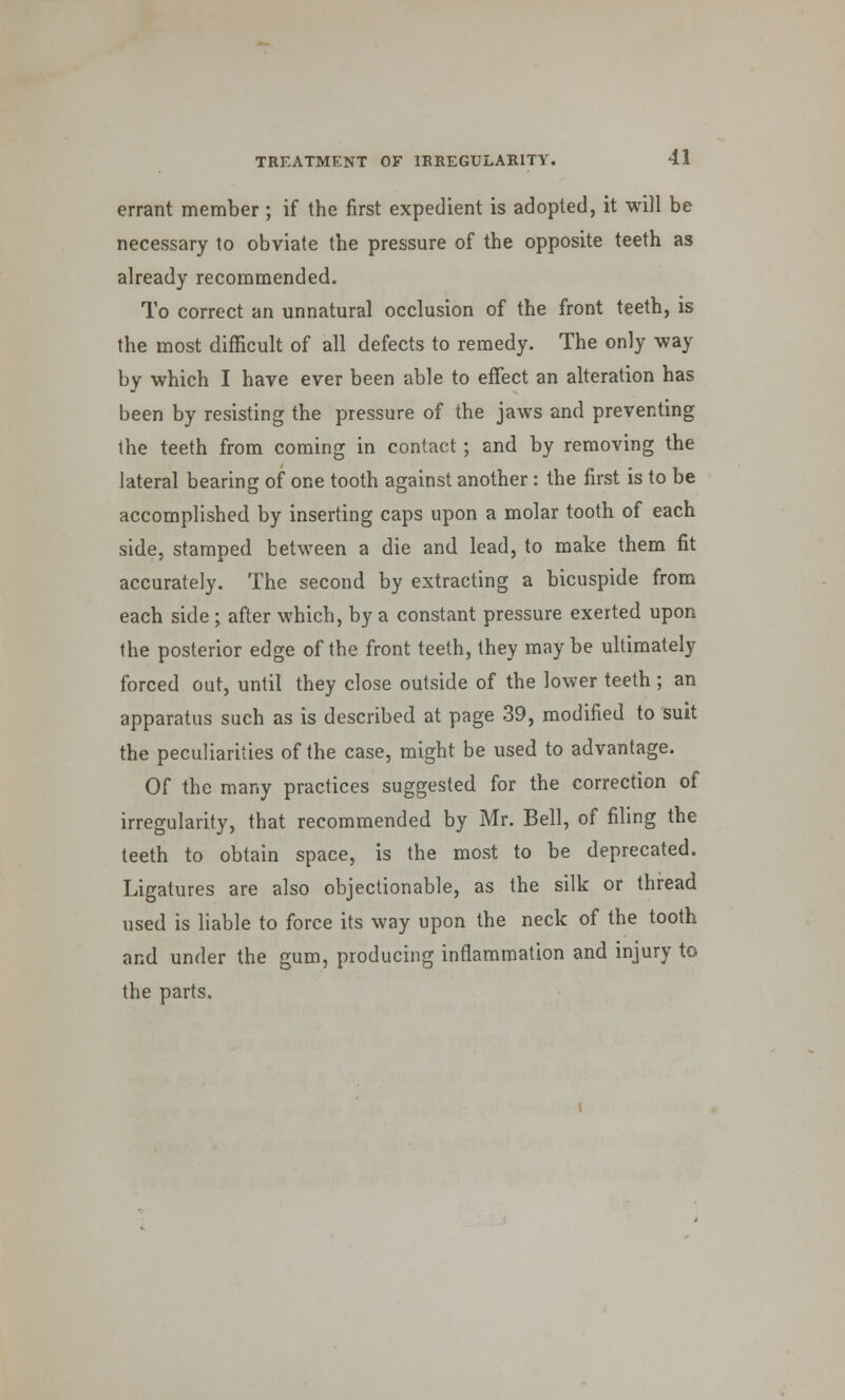 errant member; if the first expedient is adopted, it will be necessary to obviate the pressure of the opposite teeth as already recommended. To correct an unnatural occlusion of the front teeth, is the most difficult of all defects to remedy. The only way by which I have ever been able to effect an alteration has been by resisting the pressure of the jaws and preventing the teeth from coming in contact; and by removing the lateral bearing of one tooth against another: the first is to be accomplished by inserting caps upon a molar tooth of each side, stamped between a die and lead, to make them fit accurately. The second by extracting a bicuspide from each side ; after which, by a constant pressure exerted upon the posterior edge of the front teeth, they maybe ultimately forced out, until they close outside of the lower teeth ; an apparatus such as is described at page 39, modified to suit the peculiarities of the case, might be used to advantage. Of the many practices suggested for the correction of irregularity, that recommended by Mr. Bell, of filing the teeth to obtain space, is the most to be deprecated. Ligatures are also objectionable, as the silk or thread used is liable to force its way upon the neck of the tooth and under the gum, producing inflammation and injury to the parts.