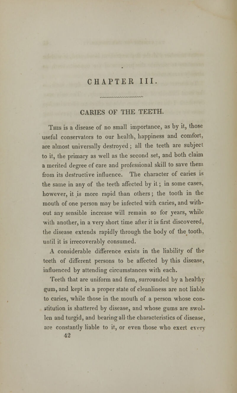 CHAPTER III CARIES OF THE TEETH. This is a disease of no small importance, as by it, those useful conservators to our health, happiness and comfort, are almost universally destroyed; all the teeth are subject to it, the primary as well as the second set, and both claim a merited degree of care and professional skill to save them from its destructive influence. The character of caries is the same in any of the teeth affected by it; in some cases, however, it is more rapid than others; the tooth in the mouth of one person may be infected with caries, and with- out any sensible increase will remain so for years, while with another, in a very short time after it is first discovered, the disease extends rapidly through the body of the tooth, until it is irrecoverably consumed. A considerable difference exists in the liability of the teeth of different persons to be affected by this disease, influenced by attending circumstances with each. Teeth that are uniform and firm, surrounded by a healthy gum, and kept in a proper state of cleanliness are not liable to caries, while those in the mouth of a person whose con- stitution is shattered by disease, and whose gums are swol- len and turgid, and bearing all the characteristics of disease, are constantly liable to it, or even those who exert every