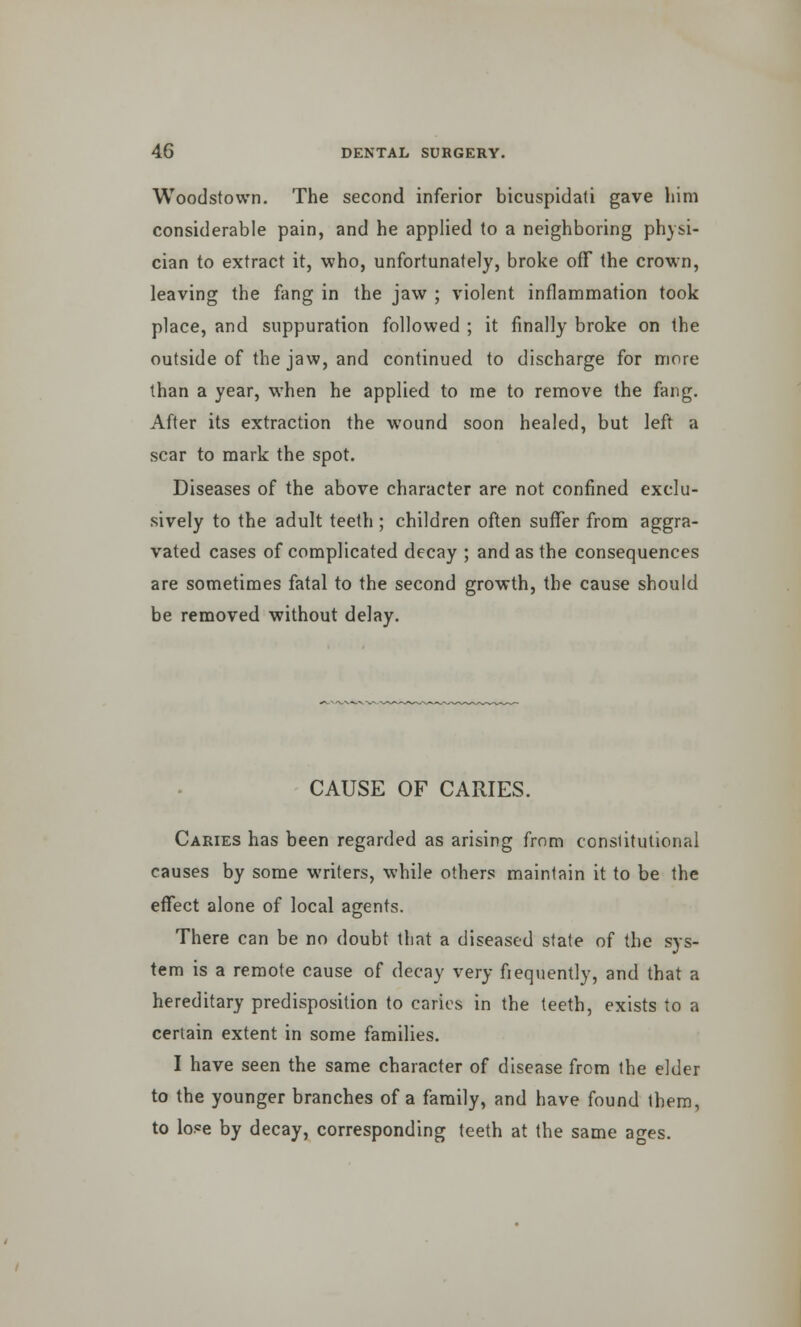 Woodstown. The second inferior bicuspidati gave him considerable pain, and he applied to a neighboring physi- cian to extract it, who, unfortunately, broke off the crown, leaving the fang in the jaw ; violent inflammation took place, and suppuration followed ; it finally broke on the outside of the jaw, and continued to discharge for more than a year, when he applied to me to remove the fang. After its extraction the wound soon healed, but left a scar to mark the spot. Diseases of the above character are not confined exclu- sively to the adult teeth ; children often suffer from aggra- vated cases of complicated decay ; and as the consequences are sometimes fatal to the second growth, the cause should be removed without delay. CAUSE OF CARIES. Caries has been regarded as arising from constitutional causes by some writers, while others maintain it to be the effect alone of local agents. There can be no doubt that a diseased state of the sys- tem is a remote cause of decay very frequently, and that a hereditary predisposition to caries in the teeth, exists to a certain extent in some families. I have seen the same character of disease from the elder to the younger branches of a family, and have found them, to lose by decay, corresponding teeth at the same ages.