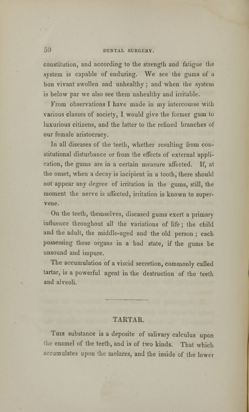 constitution, and according to the strength and fatigue the system is capable of enduring. We see the gums of a bon vivant swollen and unhealthy ; and when the system is below par we also see them unhealthy and irritable. From observations I have made in my intercouise with various classes of society, I would give the former gum to luxurious citizens, and the latter to the refined branches of our female aristocracy. In all diseases of the teeth, whether resulting from con- stitutional disturbance or from the effects of external appli- cation, the gums are in a certain measure affected. If, at the onset, when a decay is incipient in a tooth, there should not appear any degree of irritation in the gums, still, the moment the nerve is affected, irritation is known to super- vene. On the teeth, themselves, diseased gums exert a primary influence throughout all the variations of life; the child and the adult, the middle-aged and the old person ; each possessing these organs in a bad state, if the gums be unsound and impure. The accumulation of a viscid secretion, commonly called tartar, is a powerful agent in the destruction of the teeth and alveoli. TARTAR. This substance is a deposite of salivary calculus upon the enamel of the teeth, and is of two kinds. That which accumulates upon the molares, and the inside of the lower