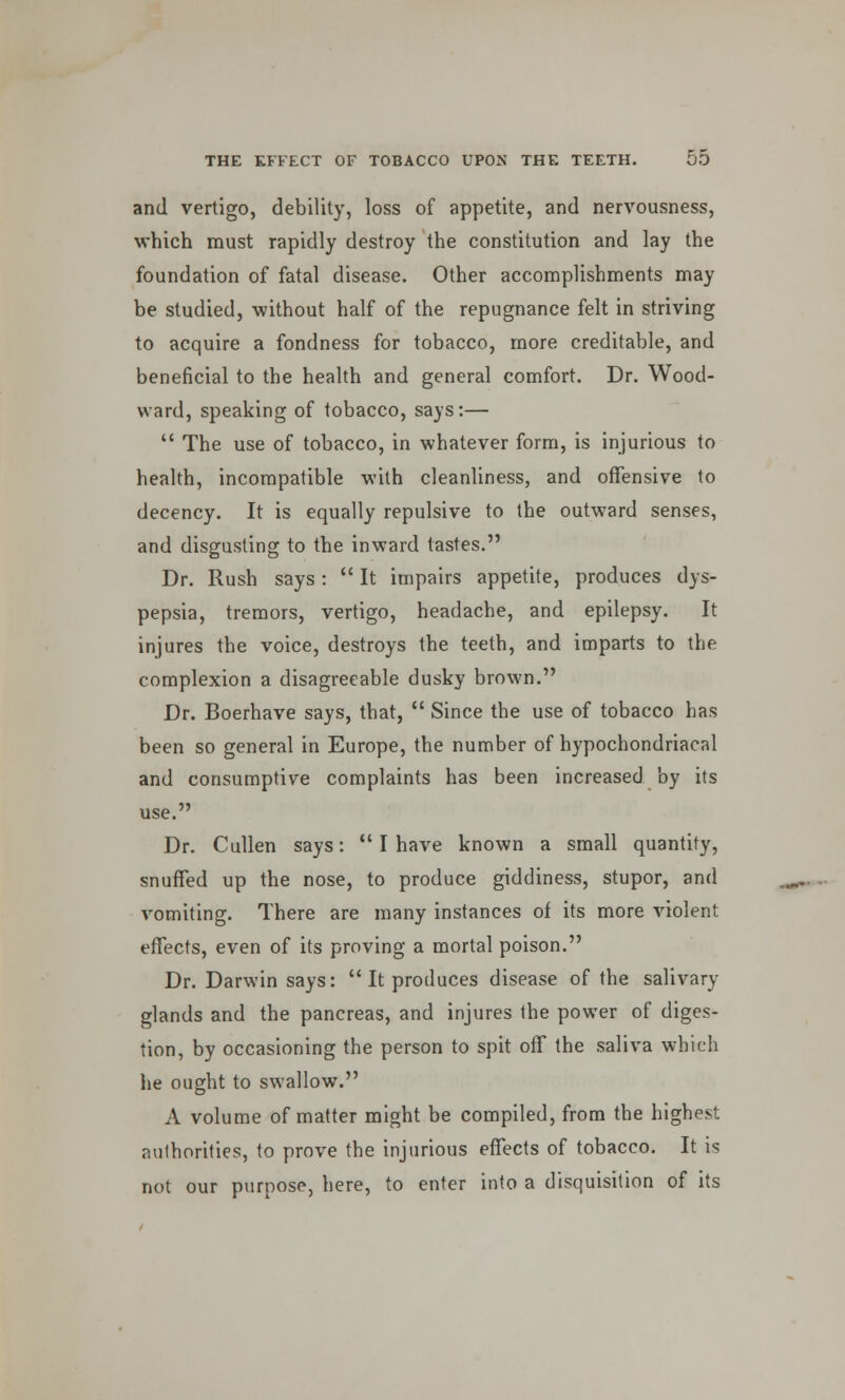 and vertigo, debility, loss of appetite, and nervousness, which must rapidly destroy the constitution and lay the foundation of fatal disease. Other accomplishments may be studied, without half of the repugnance felt in striving to acquire a fondness for tobacco, more creditable, and beneficial to the health and general comfort. Dr. Wood- ward, speaking of tobacco, says:—  The use of tobacco, in whatever form, is injurious to health, incompatible with cleanliness, and offensive to decency. It is equally repulsive to the outward senses, and disgusting to the inward tastes. Dr. Rush says:  It impairs appetite, produces dys- pepsia, tremors, vertigo, headache, and epilepsy. It injures the voice, destroys the teeth, and imparts to the complexion a disagreeable dusky brown. Dr. Boerhave says, that,  Since the use of tobacco has been so general in Europe, the number of hypochondriacal and consumptive complaints has been increased by its use. Dr. Cullen says:  I have known a small quantity, snuffed up the nose, to produce giddiness, stupor, and vomiting. There are many instances of its more violent effects, even of its proving a mortal poison. Dr. Darwin says:  It produces disease of the salivary glands and the pancreas, and injures the power of diges- tion, by occasioning the person to spit off the saliva which he ought to swallow. A volume of matter might be compiled, from the highest authorities, to prove the injurious effects of tobacco. It is not our purpose, here, to enter into a disquisition of its