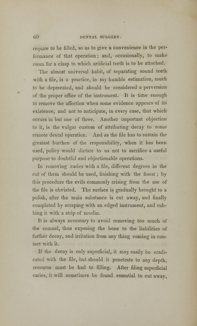 require to be filled, so as to give a convenience in the per- formance of that operation; and, occasionally, to make room for a clasp to which artificial teeth is to be attached. The almost universal habit, of separating sound teeth with a file, is a practice, in my humble estimation, much to be deprecated, and should be considered a perversion of the proper office of the instrument. It is time enough to remove the affection when some evidence appears of its existence, and not to anticipate, in every case, that which occurs in but one of three. Another important objection to it, is the vulgar custom of attributing decay to some remote dental operation. And as the file has to sustain the greatest burthen of the responsibility, when it has been used, policy would dictate to us not to sacrifice a useful purpose to doubtful and objectionable operations. In removing caries with a file, different degrees in the cut of them should be used, finishing with the finest ; by this procedure the evils commonly arising from the use of the file is obviated. The surface is gradually brought to a polish, after the main substance is cut away, and finally completed by scraping with an edged instrument, and rub- bing it with a strip of muslin. It is always necessary to avoid removing too much of the enamel, thus exposing the bone to the liabilities of further decay, and irritation from any thing coming in con- tact with it. If the decay is only superficial, it may easily be eradi- cated with the file, but should it penetrate to any depth, recourse must be had to filling. After filing superficial caries, it will sometimes be found essential to cut away,