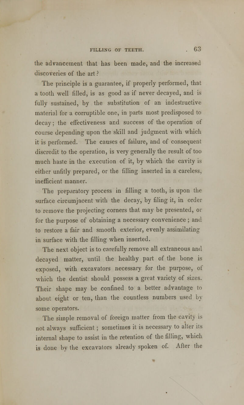 the advancement that has been made, and the increased discoveries of the art ? The principle is a guarantee, if properly performed, that a tooth well filled, is as good as if never decayed, and is fully sustained, by the substitution of an indestructive material for a corruptible one, in parts most predisposed to decay; the effectiveness and success of the operation of course depending upon the skill and judgment with which it is performed. The causes of failure, and of consequent discredit to the operation, is very generally the result of too much haste in the execution of it, by which the cavity is either unfitly prepared, or the filling inserted in a careless, inefficient manner. The preparatory process in filling a tooth, is upon the surface circumjacent with the decay, by filing it, in order to remove the projecting corners that may be presented, or for the purpose of obtaining a necessary convenience ; and to restore a fair and smooth exterior, evenly assimilating in surface with the filling when inserted. The next object is to carefully remove all extraneous and decayed matter, until the healthy part of the bone is exposed, with excavators necessary for the purpose, of which the dentist should possess a great variety of sizes. Their shape may be confined to a better advantage to about eight or ten, than the countless numbers used by some operators. The simple removal of foreign matter from the cavity is not always sufficient; sometimes it is necessary to alter its internal shape to assist in the retention of the filling, which is done by the excavators already spoken of. After the