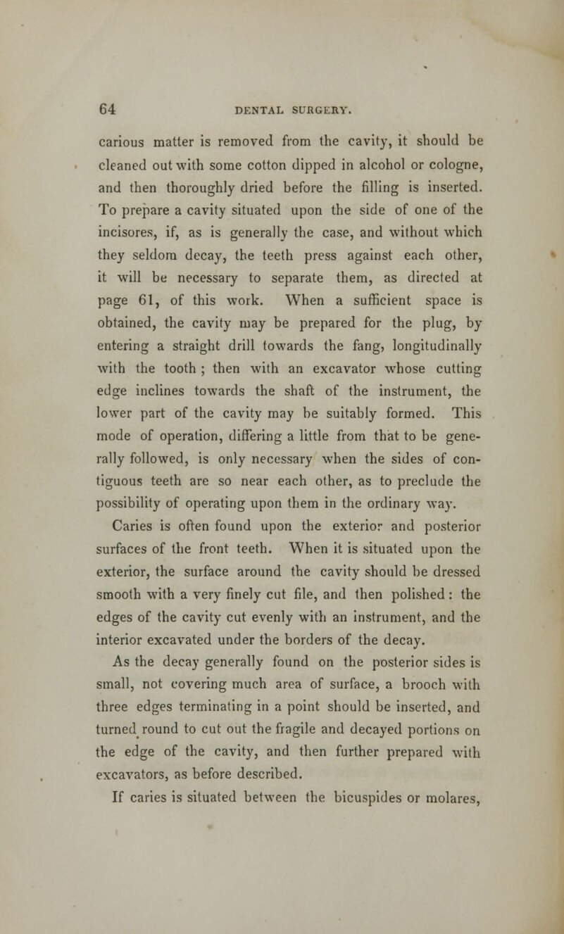carious matter is removed from the cavity, it should be cleaned out with some cotton dipped in alcohol or cologne, and then thoroughly dried before the filling is inserted. To prepare a cavity situated upon the side of one of the incisores, if, as is generally the case, and without which they seldom decay, the teeth press against each other, it will be necessary to separate them, as directed at page 61, of this work. When a sufficient space is obtained, the cavity may be prepared for the plug, by- entering a straight drill towards the fang, longitudinally with the tooth ; then with an excavator whose cutting edge inclines towards the shaft of the instrument, the lower part of the cavity may be suitably formed. This mode of operation, differing a little from that to be gene- rally followed, is only necessary when the sides of con- tiguous teeth are so near each other, as to preclude the possibility of operating upon them in the ordinary way. Caries is often found upon the exterior and posterior surfaces of the front teeth. When it is situated upon the exterior, the surface around the cavity should be dressed smooth with a very finely cut file, and then polished: the edges of the cavity cut evenly with an instrument, and the interior excavated under the borders of the decay. As the decay generally found on the posterior sides is small, not covering much area of surface, a brooch with three edges terminating in a point should be inserted, and turned round to cut out the fragile and decayed portions on the edge of the cavity, and then further prepared with excavators, as before described. If caries is situated between the bicuspides or molares,