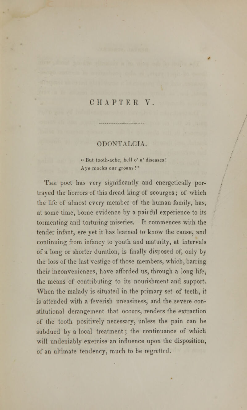 CHAPTER V ODONTALGIA.  But tooth-ache, hell o' a' diseases! Aye mocks our groans ! The poet has very significantly and energetically por- trayed the horrors of this dread king of scourges; of which the life of almost every member of the human family, has, at some time, borne evidence by a pair ful experience to its tormenting and torturing miseries. It commences with the tender infant, ere yet it has learned to know the cause, and continuing from infancy to youth and maturity, at intervals of a long or shorter duration, is finally disposed of, only by the loss of the last vestige of those members, which, barring their inconveniences, have afforded us, through a long life, the means of contributing to its nourishment and support. When the malady is situated in the primary set of teeth, it is attended with a feverish uneasiness, and the severe con- stitutional derangement that occurs, renders the extraction of the tooth positively necessary, unless the pain can be subdued by a local treatment; the continuance of which will undeniably exercise an influence upon the disposition, of an ultimate tendency, much to be regretted.