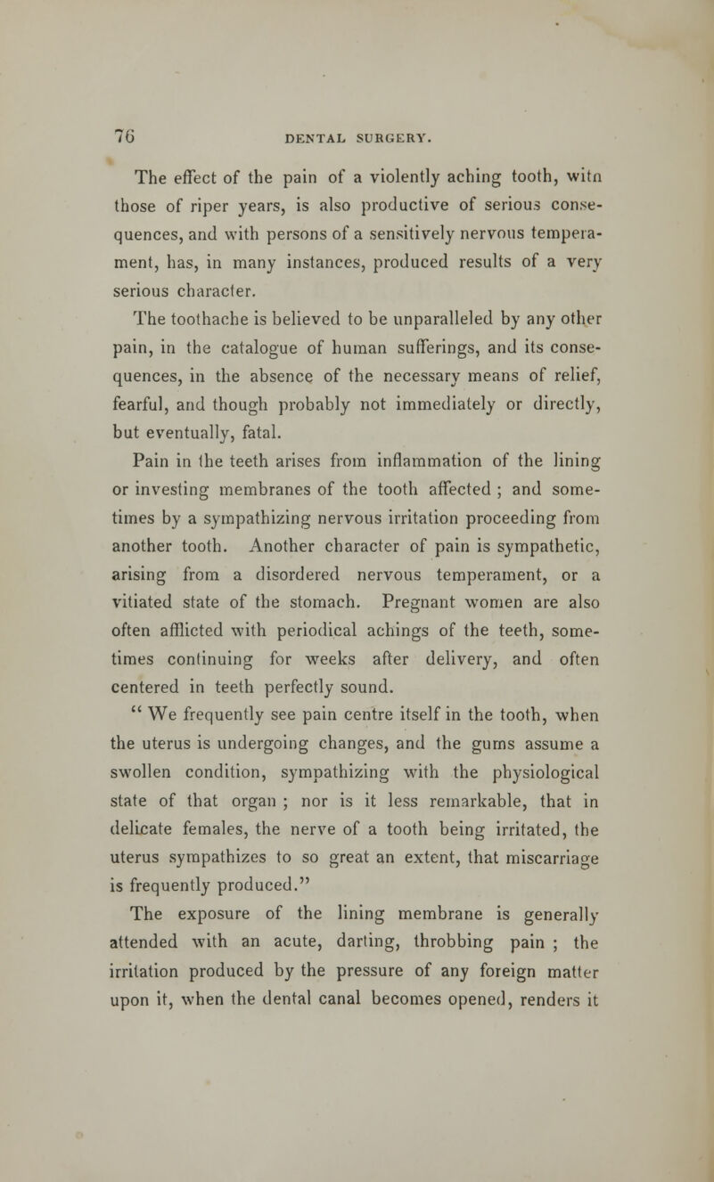 The effect of the pain of a violently aching tooth, witn those of riper years, is also productive of serious conse- quences, and with persons of a sensitively nervous tempera- ment, has, in many instances, produced results of a very serious character. The toothache is believed to be unparalleled by any other pain, in the catalogue of human sufferings, and its conse- quences, in the absence of the necessary means of relief, fearful, and though probably not immediately or directly, but eventually, fatal. Pain in Ihe teeth arises from inflammation of the lining or investing membranes of the tooth affected ; and some- times by a sympathizing nervous irritation proceeding from another tooth. Another character of pain is sympathetic, arising from a disordered nervous temperament, or a vitiated state of the stomach. Pregnant women are also often afflicted with periodical achings of the teeth, some- times continuing for weeks after delivery, and often centered in teeth perfectly sound.  We frequently see pain centre itself in the tooth, when the uterus is undergoing changes, and the gums assume a swollen condition, sympathizing with the physiological state of that organ ; nor is it less remarkable, that in delicate females, the nerve of a tooth being irritated, the uterus sympathizes to so great an extent, that miscarriage is frequently produced. The exposure of the lining membrane is generally attended with an acute, darting, throbbing pain ; the irritation produced by the pressure of any foreign matter upon it, when the dental canal becomes opened, renders it