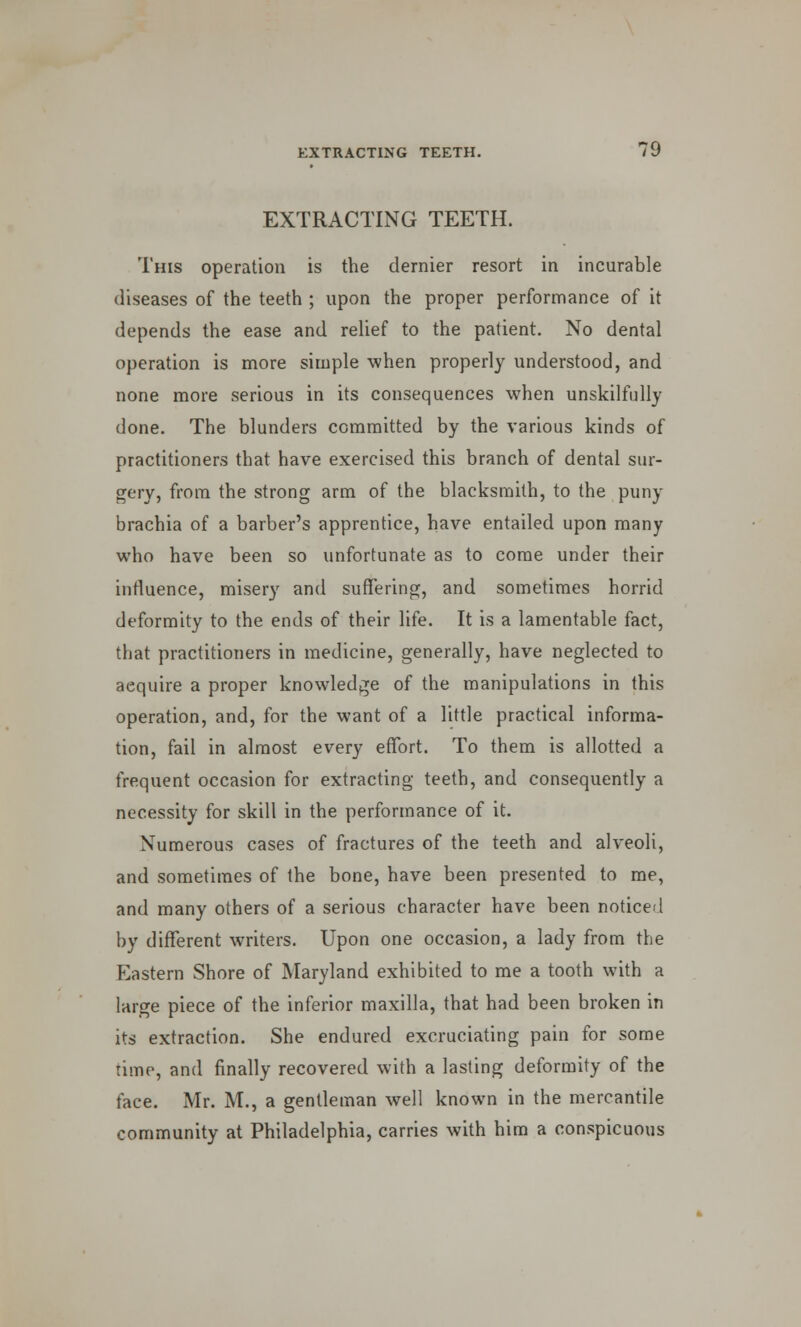 EXTRACTING TEETH. This operation is the dernier resort in incurable diseases of the teeth ; upon the proper performance of it depends the ease and relief to the patient. No dental operation is more simple when properly understood, and none more serious in its consequences when unskilfully done. The blunders committed by the various kinds of practitioners that have exercised this branch of dental sur- gery, from the strong arm of the blacksmith, to the puny brachia of a barber's apprentice, have entailed upon many who have been so unfortunate as to come under their influence, misery and suffering, and sometimes horrid deformity to the ends of their life. It is a lamentable fact, that practitioners in medicine, generally, have neglected to aequire a proper knowledge of the manipulations in this operation, and, for the want of a little practical informa- tion, fail in almost every effort. To them is allotted a frequent occasion for extracting teeth, and consequently a necessity for skill in the performance of it. Numerous cases of fractures of the teeth and alveoli, and sometimes of the bone, have been presented to me, and many others of a serious character have been noticed by different writers. Upon one occasion, a lady from the Eastern Shore of Maryland exhibited to me a tooth with a large piece of the inferior maxilla, that had been broken in its extraction. She endured excruciating pain for some time, and finally recovered with a lasting deformity of the face. Mr. M., a gentleman well known in the mercantile community at Philadelphia, carries with him a conspicuous